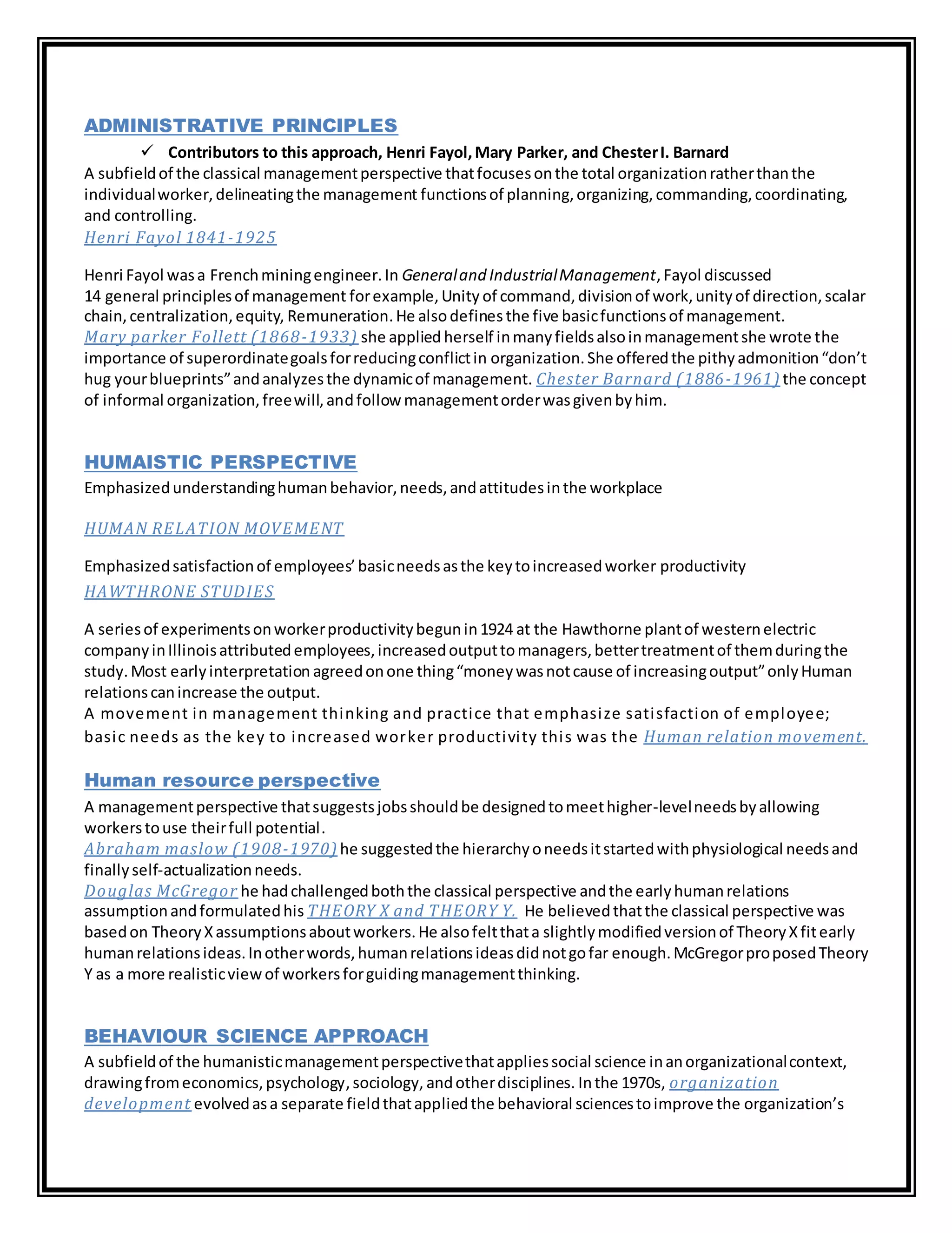 ADMINISTRATIVE PRINCIPLES
 Contributors to this approach, Henri Fayol,Mary Parker, and ChesterI. Barnard
A subfieldof the classical managementperspective thatfocusesonthe total organizationratherthanthe
individualworker,delineatingthe management functionsof planning,organizing,commanding,coordinating,
and controlling.
Henri Fayol 1841-1925
Henri Fayol wasa Frenchminingengineer.In Generaland IndustrialManagement,Fayol discussed
14 general principlesof management forexample,Unity of command,divisionof work,unityof direction,scalar
chain,centralization,equity, Remuneration.He alsodefines the five basicfunctionsof management.
Mary parker Follett (1868-1933) she applied herself inmanyfieldsalsoinmanagementshe wrote the
importance of superordinategoalsforreducingconflictin organization.She offeredthe pithyadmonition“don’t
hug yourblueprints”andanalyzesthe dynamicof management. Chester Barnard (1886-1961) the concept
of informal organization,freewill,andfollow managementorderwasgivenbyhim.
HUMAISTIC PERSPECTIVE
Emphasizedunderstandinghumanbehavior,needs,andattitudesinthe workplace
HUMAN RELATION MOVEMENT
Emphasizedsatisfactionof employees’basicneedsasthe keytoincreasedworker productivity
HAWTHRONE STUDIES
A seriesof experimentsonworkerproductivitybegunin1924 at the Hawthorne plantof westernelectric
companyinIllinoisattributedemployees,increasedoutputtomanagers,bettertreatmentof themduringthe
study.Most earlyinterpretation agreedonone thing“moneywasnotcause of increasingoutput”onlyHuman
relationscanincrease the output.
A movement in management thinking and practice that emphasize satisfaction of employee;
basic needs as the key to increased worker productivity this was the Human relation movement.
Human resource perspective
A managementperspective thatsuggestsjobsshouldbe designedtomeethigher-levelneedsbyallowing
workerstouse theirfull potential.
Abraham maslow (1908-1970) he suggestedthe hierarchyoneedsitstartedwithphysiological needsand
finallyself-actualizationneeds.
Douglas McGregor he hadchallengedboththe classical perspective andthe earlyhumanrelations
assumptionandformulatedhis THEORY X and THEORY Y. He believedthatthe classical perspective was
basedon TheoryXassumptionsaboutworkers.He alsofeltthata slightlymodifiedversionof TheoryXfitearly
humanrelationsideas.Inotherwords,humanrelationsideasdidnotgofar enough.McGregorproposedTheory
Y as a more realisticviewof workersforguidingmanagementthinking.
BEHAVIOUR SCIENCE APPROACH
A subfieldof the humanisticmanagementperspectivethatappliessocial science inanorganizationalcontext,
drawingfromeconomics,psychology,sociology, andotherdisciplines. Inthe 1970s, organization
development evolvedasa separate fieldthatappliedthe behavioral sciencestoimprove the organization’s
 