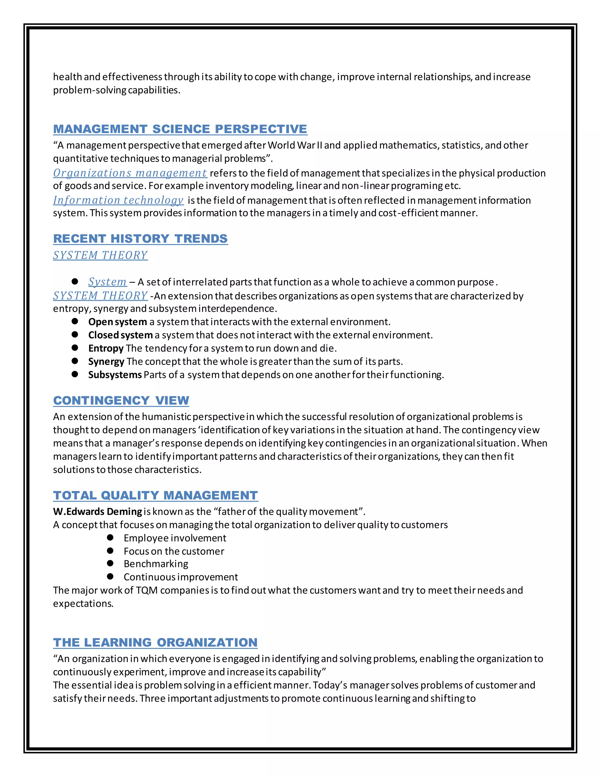 healthand effectivenessthroughitsabilitytocope withchange, improve internal relationships,andincrease
problem-solvingcapabilities.
MANAGEMENT SCIENCE PERSPECTIVE
“A managementperspectivethatemergedafterWorldWarIIand appliedmathematics,statistics,andother
quantitative techniquestomanagerial problems”.
Organizations management refersto the fieldof managementthatspecializesinthe physical production
of goodsandservice.Forexample inventorymodeling,linearandnon-linearprogramingetc.
Information technology isthe fieldof managementthatisoftenreflected inmanagementinformation
system.Thissystemprovidesinformationtothe managersinatimelyandcost-efficientmanner.
RECENT HISTORY TRENDS
SYSTEM THEORY
 System – A setof interrelatedpartsthatfunctionasa whole toachieve acommonpurpose.
SYSTEM THEORY -Anextensionthatdescribesorganizationsasopensystemsthatare characterizedby
entropy,synergyandsubsysteminterdependence.
 Opensystem a systemthatinteractswiththe external environment.
 Closedsystema systemthat doesnotinteract withthe external environment.
 Entropy The tendencyfora systemtorun downand die.
 Synergy The conceptthat the whole isgreaterthanthe sumof itsparts.
 SubsystemsParts of a systemthatdependsonone anotherfortheirfunctioning.
CONTINGENCY VIEW
An extensionof the humanisticperspectiveinwhichthe successful resolutionof organizational problemsis
thoughtto dependonmanagers‘identificationof keyvariationsinthe situation athand. The contingencyview
meansthat a manager’sresponse dependsonidentifyingkeycontingenciesinanorganizationalsituation.When
managerslearnto identifyimportantpatternsandcharacteristicsof theirorganizations,theycanthenfit
solutionstothose characteristics.
TOTAL QUALITY MANAGEMENT
W.Edwards Demingisknownas the “fatherof the qualitymovement”.
A conceptthat focusesonmanagingthe total organizationto deliverqualitytocustomers
 Employee involvement
 Focuson the customer
 Benchmarking
 Continuousimprovement
The major workof TQM companiesis tofindoutwhat the customerswantand try to meettheirneedsand
expectations.
THE LEARNING ORGANIZATION
“An organizationinwhicheveryone isengagedinidentifyingandsolvingproblems,enablingthe organizationto
continuouslyexperiment,improve andincreaseitscapability”
The essential ideaisproblemsolvinginaefficientmanner.Today’s managersolves problemsof customerand
satisfytheirneeds.Three importantadjustmentstopromote continuouslearningandshiftingto
 