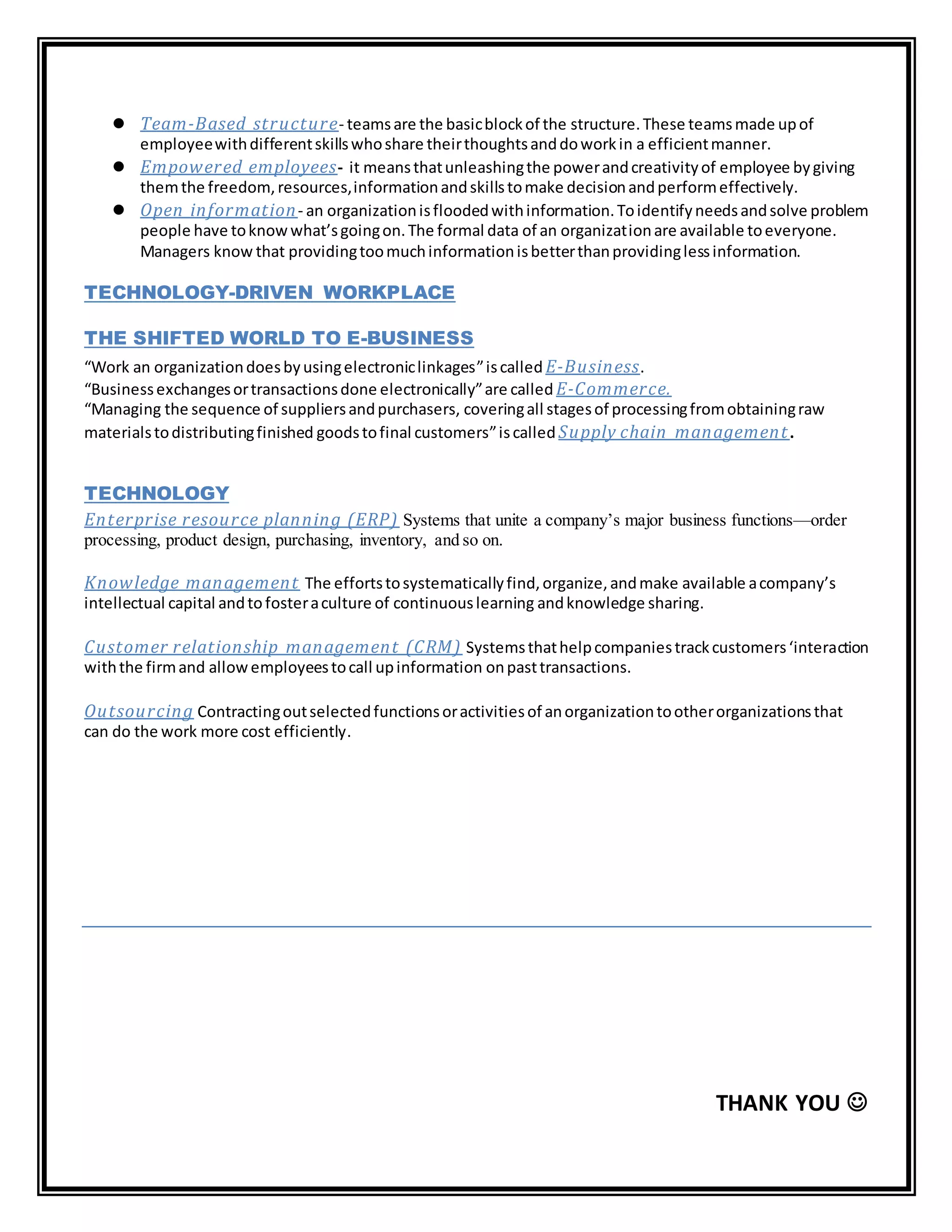  Team-Based structure- teamsare the basicblockof the structure.These teamsmade upof
employeewithdifferentskillswhoshare theirthoughtsanddoworkin a efficientmanner.
 Empowered employees- it meansthatunleashingthe powerandcreativityof employee bygiving
themthe freedom,resources,informationandskillstomake decisionandperformeffectively.
 Open information- an organizationisfloodedwithinformation.Toidentifyneedsandsolve problem
people have toknowwhat’sgoingon.The formal data of an organizationare available toeveryone.
Managers know that providingtoomuchinformationisbetterthanprovidinglessinformation.
TECHNOLOGY-DRIVEN WORKPLACE
THE SHIFTED WORLD TO E-BUSINESS
“Work an organizationdoesbyusingelectroniclinkages”iscalled E-Business.
“Businessexchangesortransactionsdone electronically”are called E-Commerce.
“Managing the sequence of suppliersandpurchasers, coveringall stagesof processingfromobtainingraw
materialstodistributingfinished goodstofinal customers”iscalledSupply chain management.
TECHNOLOGY
Enterprise resource planning (ERP) Systems that unite a company’s major business functions—order
processing, product design, purchasing, inventory, and so on.
Knowledge management The effortstosystematicallyfind,organize,andmake available acompany’s
intellectual capital andtofosteraculture of continuouslearning andknowledge sharing.
Customer relationship management (CRM) Systemsthathelpcompaniestrackcustomers‘interaction
withthe firmand allowemployeestocall upinformation onpasttransactions.
Outsourcing Contractingoutselectedfunctionsoractivitiesof anorganizationtootherorganizationsthat
can do the work more cost efficiently.
THANK YOU 
 