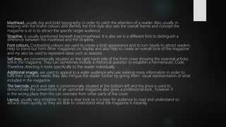 Masthead, usually big and bold typography in order to catch the attention of a reader. Also usually in
keeping with the brand colours and identify the font style also sets the overall theme and concept the
magazine is et in to attract the specific target audience.
Strapline, is usually positioned beneath logo/masthead. It is also set in a different font to distinguish a
difference between the masthead and the strapline.
Font colours, Contrasting colours are used to create a bold appearance and to turn heads to attract readers.
Help to stand out form other magazines on display and also help to create an overall tone of the magazine
and my also be used to represent ideas such as seasons.
Sell lines, are conventionally situated on the right hand side of the front cover showing the essential articles
within the magazine. They can sometimes include a rhetorical question to establish a Hermeneutic Code.
Therefore directing it more specifically to the reader individually.
Additional images, are used to appeal to a wider audience who are seeking more information in order to
fulfil their cognitive needs, they also intrigue the reader further by giving them visual representation of what
included in the magazine.
The barcode, price and date is conventionally situated at the bottom left and the price is used to
demonstrate the conventions of an upmarket magazine also gives a professional look , however if
in the wrong place then this can overtake from other parts of the cover.
Layout, usually very simplistic to give a clear look so it is easy for audience to read and understand so
attracts them quickly as they are able to understand what the magazine is instantly.
 