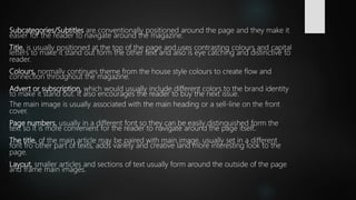 Subcategories/Subtitles are conventionally positioned around the page and they make it
easier for the reader to navigate around the magazine.
Title, is usually positioned at the top of the page and uses contrasting colours and capital
letters to make it stand out form the other text and also is eye catching and distinctive to
reader.
Colours, normally continues theme from the house style colours to create flow and
connection throughout the magazine.
Advert or subscription, which would usually include different colors to the brand identity
to make it stand out. It also encourages the reader to buy the next issue.
The main image is usually associated with the main heading or a sell-line on the front
cover.
Page numbers, usually in a different font so they can be easily distinguished form the
text so it is more convenient for the reader to navigate around the page itself..
The title, of the main article may be paired with main image, usually set in a different
font fro other part of texts, adds variety and creative land more interesting look to the
page.
Layout, smaller articles and sections of text usually form around the outside of the page
and frame main images.
 