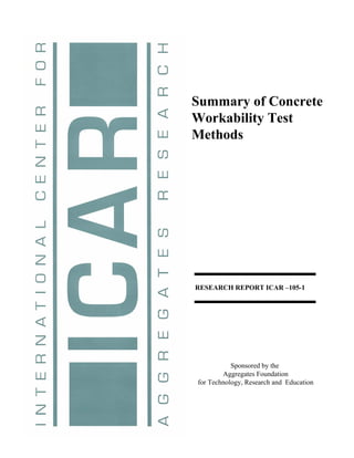 Summary of Concrete
  Workability Test
  Methods




    RESEARCH REPORT ICAR –105-1


Publications Information      Table of Contents




                Sponsored by the
             Aggregates Foundation
     for Technology, Research and Education
 