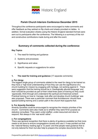 1
Prepared for publication April 2016 diana.evans@historicengland.org.uk
Parish Church Interiors Conference December 2015
Throughout the conference participants were encouraged to make comments and
offer feedback as they wished on flip charts and sheets provided on tables. In
addition, formal evaluation sheets (using the Historic England standard format) were
sent out to participants after the conference. The following is a summary of the rich
and constructive contributions made during and after the event.
Summary of comments collected during the conference
Key Topics
1. The need for training and guidance
2. Systems and processes
3. Significance and value
4. Specific requests or suggestions for action
1. The need for training and guidance (17 separate comments)
a. For clergy
The biggest single group of comments related to the need for clergy to be trained so
they have a ‘high level understanding of how they can use the significance of a
church building for mission by engaging with heritage, not working against it’. There
were suggestion that the training should be in ‘theologically attuned language’ and
that it should be provided as part of their initial three years of training so they could
‘appreciate, think through and understand the spiritual and historical context’.
Practical training on how to ‘manage, look after and develop church buildings’ was
also proposed. There was a particular comment that Archdeacons ‘should have
special building training and a career path in the church that supports that’.
b. For Amenity Societies
Amenity Societies could be encouraged to recognise the mission priorities of the
church. Comments were also made as to whether they were fit for purpose as
statutory consultees ‘They seem under-staffed, under-resourced and slow to
respond. Not always in the ‘real world’ either’.
c. For congregations
There was general recognition that there is plenty of guidance available but that more
needs to be done to ensure congregations access and use it. It was pointed out that
the ‘national literacy reading age is 12 years’ and that people need guidance that is
not only tailored for them but also help to prepare the complex documents that the
 