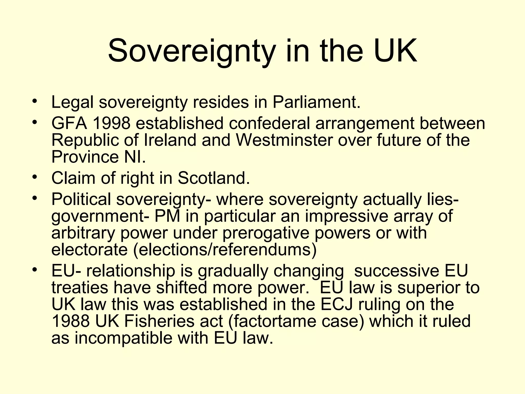 Sovereignty in the UK
• Legal sovereignty resides in Parliament.
• GFA 1998 established confederal arrangement between
Republic of Ireland and Westminster over future of the
Province NI.
• Claim of right in Scotland.
• Political sovereignty- where sovereignty actually lies-
government- PM in particular an impressive array of
arbitrary power under prerogative powers or with
electorate (elections/referendums)
• EU- relationship is gradually changing successive EU
treaties have shifted more power. EU law is superior to
UK law this was established in the ECJ ruling on the
1988 UK Fisheries act (factortame case) which it ruled
as incompatible with EU law.
 