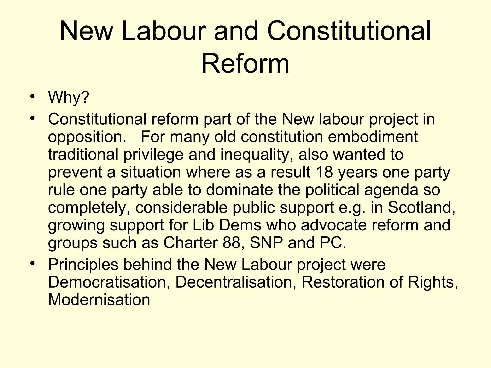 New Labour and Constitutional
Reform
• Why?
• Constitutional reform part of the New labour project in
opposition. For many old constitution embodiment
traditional privilege and inequality, also wanted to
prevent a situation where as a result 18 years one party
rule one party able to dominate the political agenda so
completely, considerable public support e.g. in Scotland,
growing support for Lib Dems who advocate reform and
groups such as Charter 88, SNP and PC.
• Principles behind the New Labour project were
Democratisation, Decentralisation, Restoration of Rights,
Modernisation
 