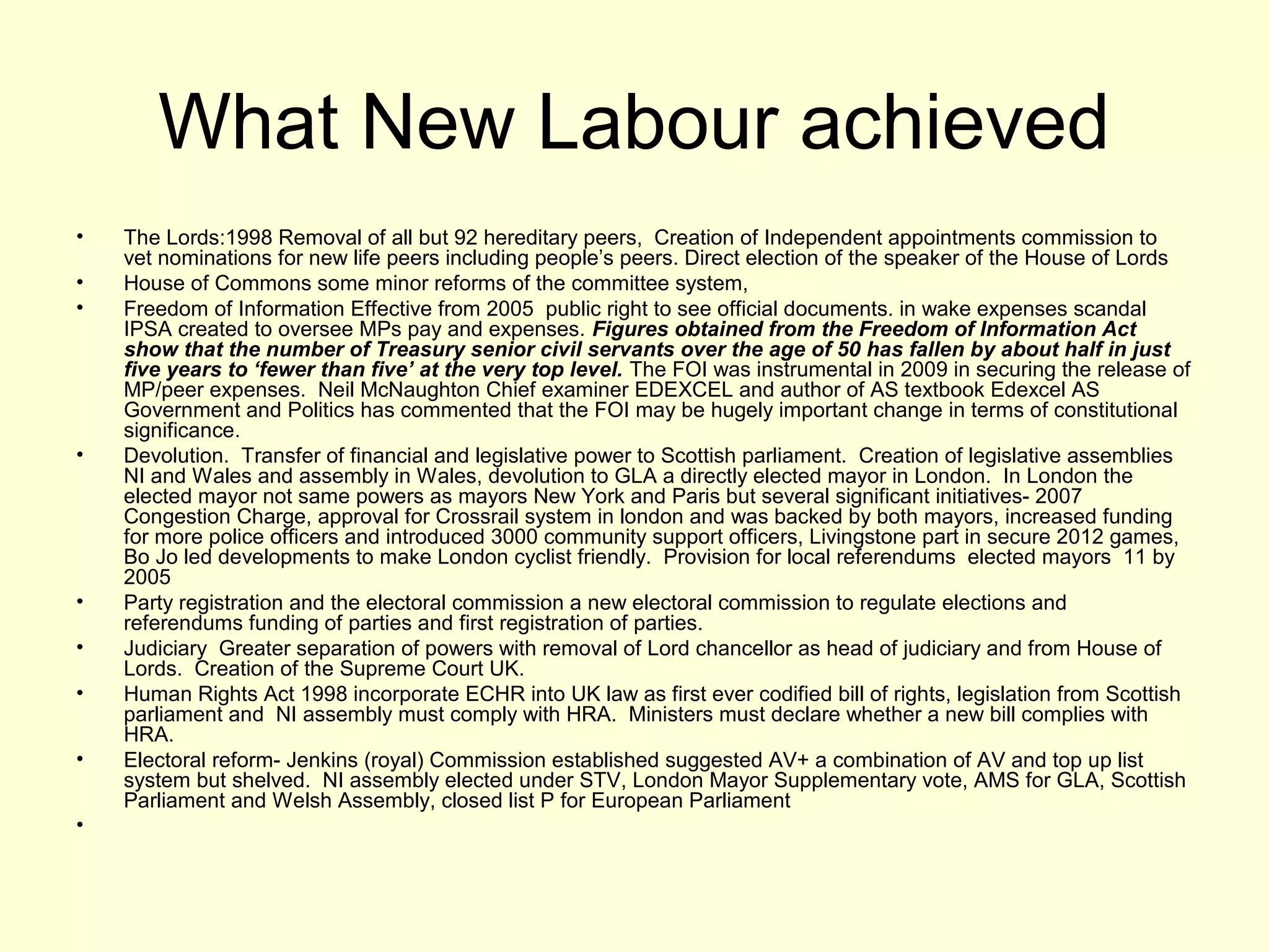 What New Labour achieved
• The Lords:1998 Removal of all but 92 hereditary peers, Creation of Independent appointments commission to
vet nominations for new life peers including people’s peers. Direct election of the speaker of the House of Lords
• House of Commons some minor reforms of the committee system,
• Freedom of Information Effective from 2005 public right to see official documents. in wake expenses scandal
IPSA created to oversee MPs pay and expenses. Figures obtained from the Freedom of Information Act
show that the number of Treasury senior civil servants over the age of 50 has fallen by about half in just
five years to ‘fewer than five’ at the very top level. The FOI was instrumental in 2009 in securing the release of
MP/peer expenses. Neil McNaughton Chief examiner EDEXCEL and author of AS textbook Edexcel AS
Government and Politics has commented that the FOI may be hugely important change in terms of constitutional
significance.
• Devolution. Transfer of financial and legislative power to Scottish parliament. Creation of legislative assemblies
NI and Wales and assembly in Wales, devolution to GLA a directly elected mayor in London. In London the
elected mayor not same powers as mayors New York and Paris but several significant initiatives- 2007
Congestion Charge, approval for Crossrail system in london and was backed by both mayors, increased funding
for more police officers and introduced 3000 community support officers, Livingstone part in secure 2012 games,
Bo Jo led developments to make London cyclist friendly. Provision for local referendums elected mayors 11 by
2005
• Party registration and the electoral commission a new electoral commission to regulate elections and
referendums funding of parties and first registration of parties.
• Judiciary Greater separation of powers with removal of Lord chancellor as head of judiciary and from House of
Lords. Creation of the Supreme Court UK.
• Human Rights Act 1998 incorporate ECHR into UK law as first ever codified bill of rights, legislation from Scottish
parliament and NI assembly must comply with HRA. Ministers must declare whether a new bill complies with
HRA.
• Electoral reform- Jenkins (royal) Commission established suggested AV+ a combination of AV and top up list
system but shelved. NI assembly elected under STV, London Mayor Supplementary vote, AMS for GLA, Scottish
Parliament and Welsh Assembly, closed list P for European Parliament
•
 