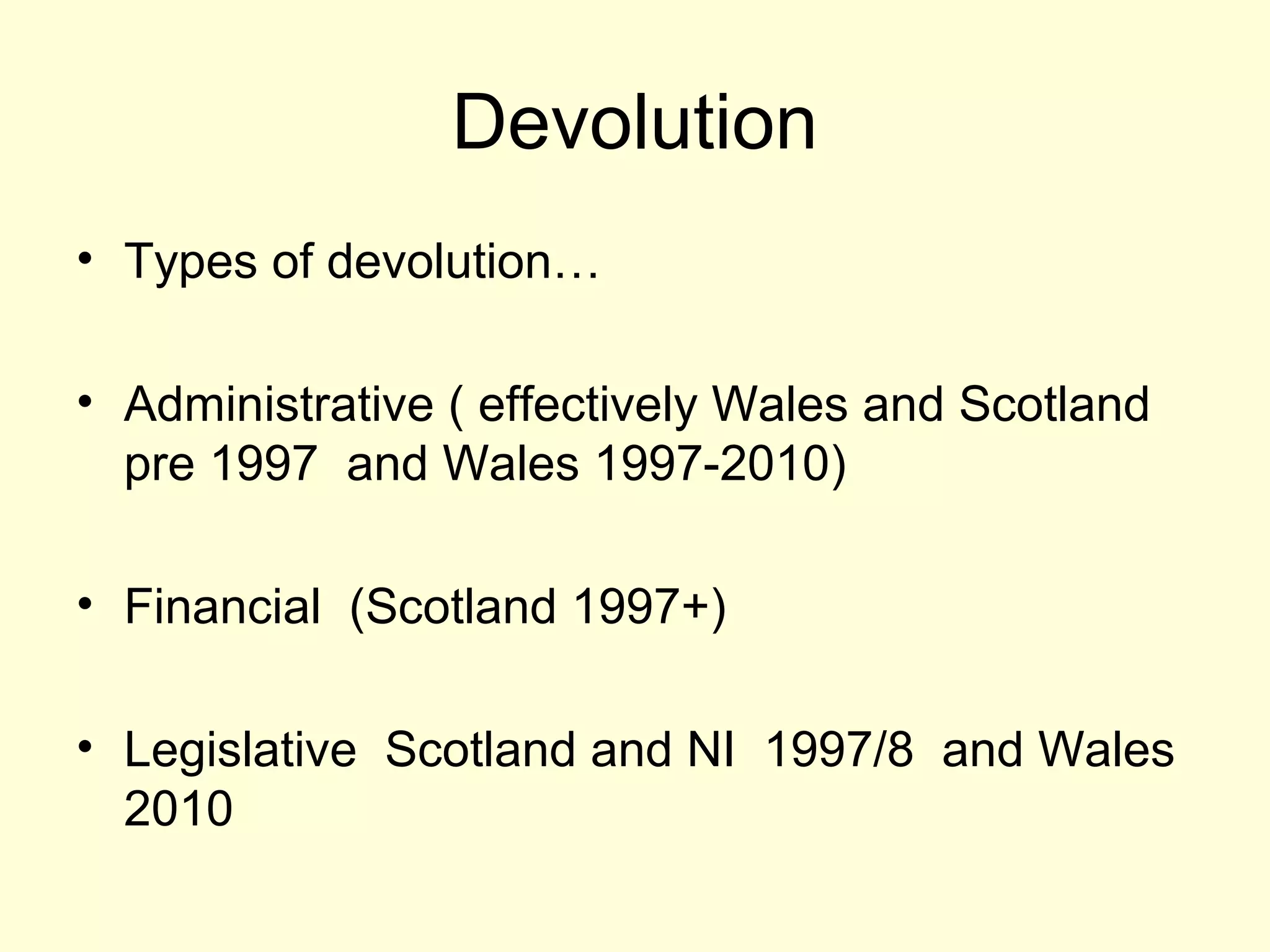 Devolution
• Types of devolution…
• Administrative ( effectively Wales and Scotland
pre 1997 and Wales 1997-2010)
• Financial (Scotland 1997+)
• Legislative Scotland and NI 1997/8 and Wales
2010
 