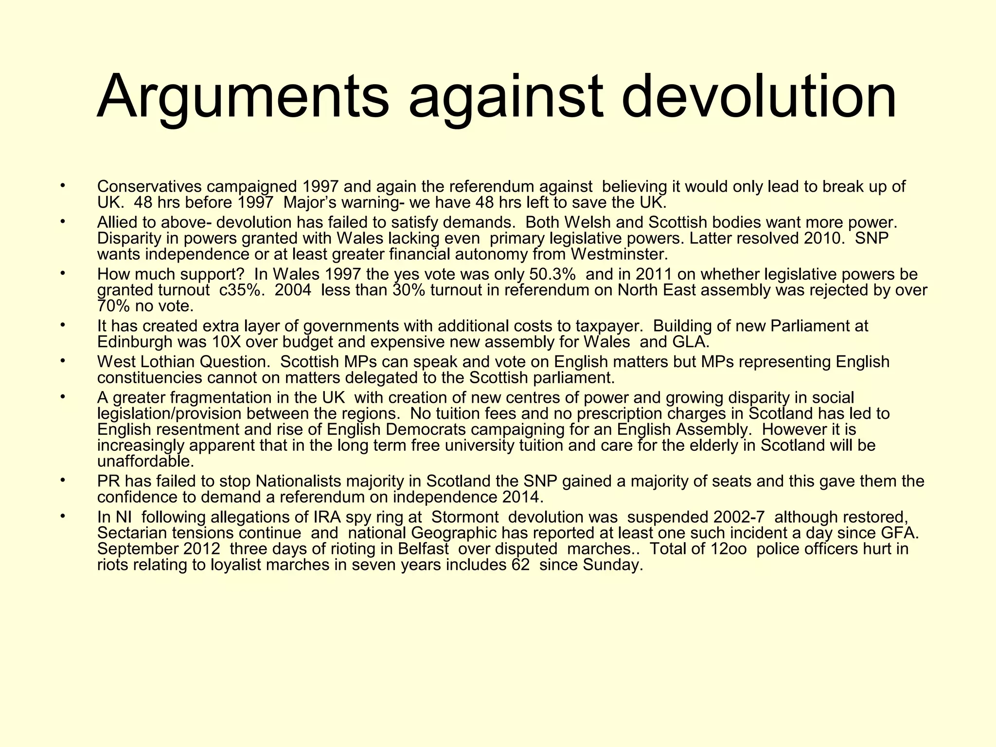 Arguments against devolution
• Conservatives campaigned 1997 and again the referendum against believing it would only lead to break up of
UK. 48 hrs before 1997 Major’s warning- we have 48 hrs left to save the UK.
• Allied to above- devolution has failed to satisfy demands. Both Welsh and Scottish bodies want more power.
Disparity in powers granted with Wales lacking even primary legislative powers. Latter resolved 2010. SNP
wants independence or at least greater financial autonomy from Westminster.
• How much support? In Wales 1997 the yes vote was only 50.3% and in 2011 on whether legislative powers be
granted turnout c35%. 2004 less than 30% turnout in referendum on North East assembly was rejected by over
70% no vote.
• It has created extra layer of governments with additional costs to taxpayer. Building of new Parliament at
Edinburgh was 10X over budget and expensive new assembly for Wales and GLA.
• West Lothian Question. Scottish MPs can speak and vote on English matters but MPs representing English
constituencies cannot on matters delegated to the Scottish parliament.
• A greater fragmentation in the UK with creation of new centres of power and growing disparity in social
legislation/provision between the regions. No tuition fees and no prescription charges in Scotland has led to
English resentment and rise of English Democrats campaigning for an English Assembly. However it is
increasingly apparent that in the long term free university tuition and care for the elderly in Scotland will be
unaffordable.
• PR has failed to stop Nationalists majority in Scotland the SNP gained a majority of seats and this gave them the
confidence to demand a referendum on independence 2014.
• In NI following allegations of IRA spy ring at Stormont devolution was suspended 2002-7 although restored,
Sectarian tensions continue and national Geographic has reported at least one such incident a day since GFA.
September 2012 three days of rioting in Belfast over disputed marches.. Total of 12oo police officers hurt in
riots relating to loyalist marches in seven years includes 62 since Sunday.
 
