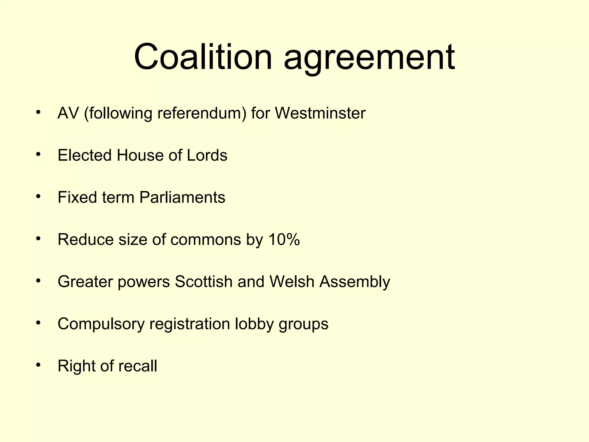 Coalition agreement
• AV (following referendum) for Westminster
• Elected House of Lords
• Fixed term Parliaments
• Reduce size of commons by 10%
• Greater powers Scottish and Welsh Assembly
• Compulsory registration lobby groups
• Right of recall
 