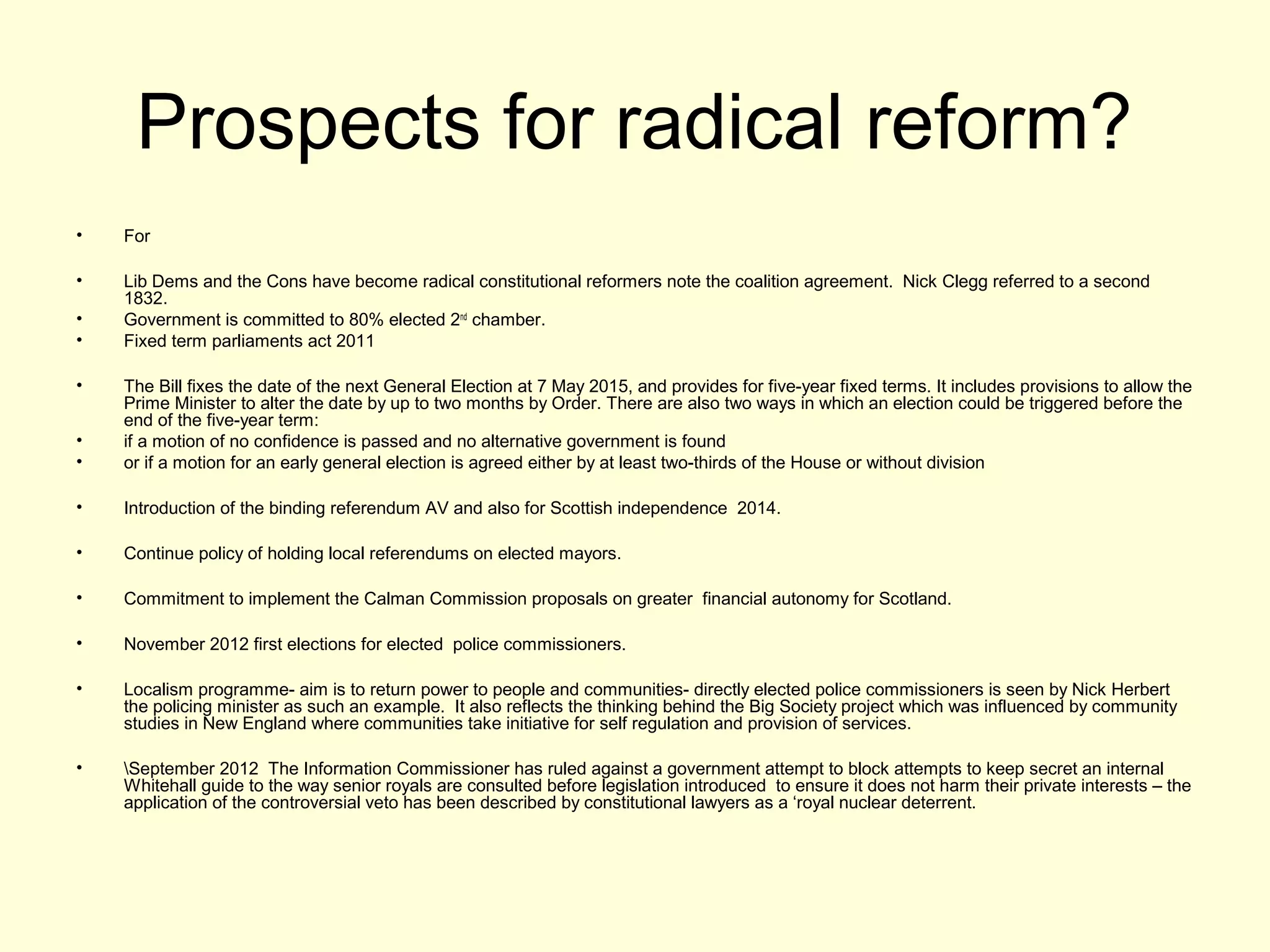 Prospects for radical reform?
• For
• Lib Dems and the Cons have become radical constitutional reformers note the coalition agreement. Nick Clegg referred to a second
1832.
• Government is committed to 80% elected 2nd
chamber.
• Fixed term parliaments act 2011
• The Bill fixes the date of the next General Election at 7 May 2015, and provides for five-year fixed terms. It includes provisions to allow the
Prime Minister to alter the date by up to two months by Order. There are also two ways in which an election could be triggered before the
end of the five-year term:
• if a motion of no confidence is passed and no alternative government is found
• or if a motion for an early general election is agreed either by at least two-thirds of the House or without division
• Introduction of the binding referendum AV and also for Scottish independence 2014.
• Continue policy of holding local referendums on elected mayors.
• Commitment to implement the Calman Commission proposals on greater financial autonomy for Scotland.
• November 2012 first elections for elected police commissioners.
• Localism programme- aim is to return power to people and communities- directly elected police commissioners is seen by Nick Herbert
the policing minister as such an example. It also reflects the thinking behind the Big Society project which was influenced by community
studies in New England where communities take initiative for self regulation and provision of services.
• September 2012 The Information Commissioner has ruled against a government attempt to block attempts to keep secret an internal
Whitehall guide to the way senior royals are consulted before legislation introduced to ensure it does not harm their private interests – the
application of the controversial veto has been described by constitutional lawyers as a ‘royal nuclear deterrent.
 