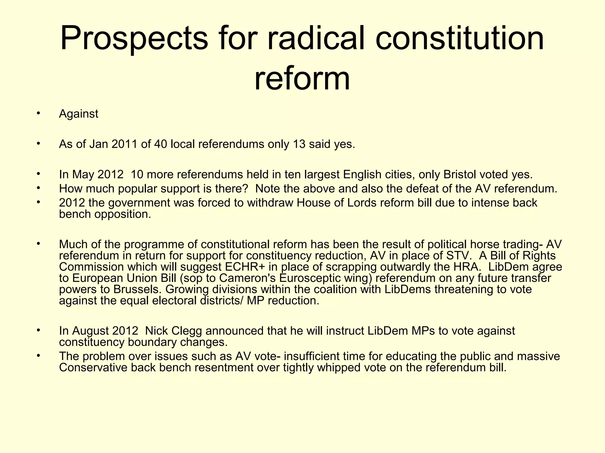 Prospects for radical constitution
reform
• Against
• As of Jan 2011 of 40 local referendums only 13 said yes.
• In May 2012 10 more referendums held in ten largest English cities, only Bristol voted yes.
• How much popular support is there? Note the above and also the defeat of the AV referendum.
• 2012 the government was forced to withdraw House of Lords reform bill due to intense back
bench opposition.
• Much of the programme of constitutional reform has been the result of political horse trading- AV
referendum in return for support for constituency reduction, AV in place of STV. A Bill of Rights
Commission which will suggest ECHR+ in place of scrapping outwardly the HRA. LibDem agree
to European Union Bill (sop to Cameron's Eurosceptic wing) referendum on any future transfer
powers to Brussels. Growing divisions within the coalition with LibDems threatening to vote
against the equal electoral districts/ MP reduction.
• In August 2012 Nick Clegg announced that he will instruct LibDem MPs to vote against
constituency boundary changes.
• The problem over issues such as AV vote- insufficient time for educating the public and massive
Conservative back bench resentment over tightly whipped vote on the referendum bill.
 