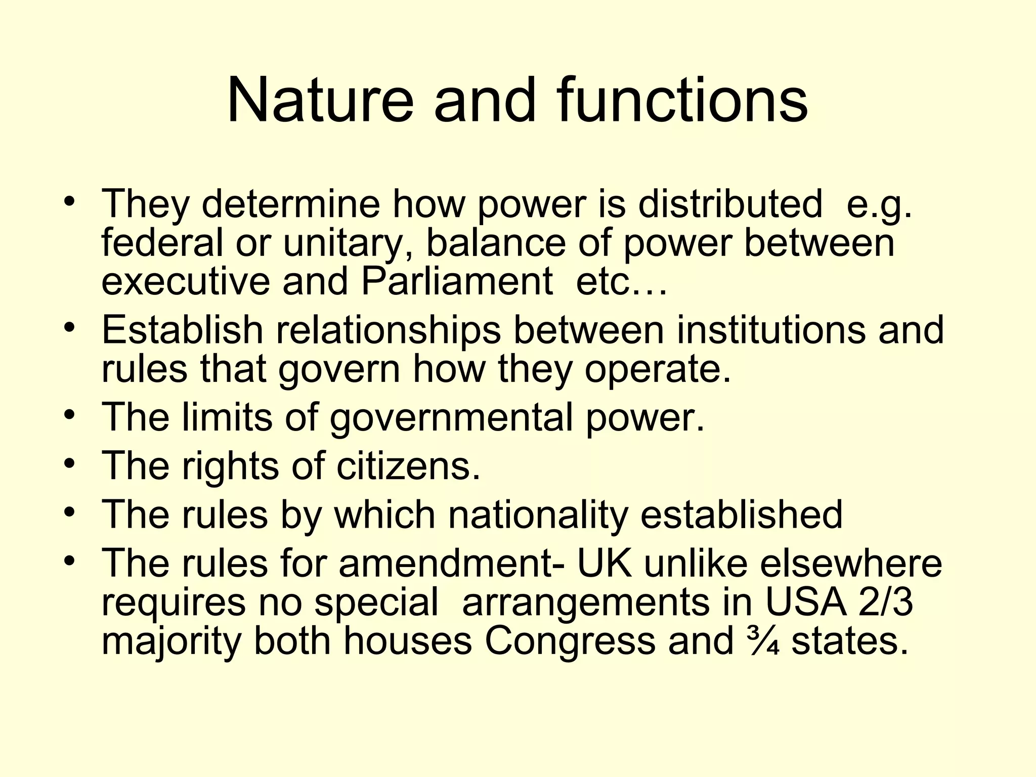 Nature and functions
• They determine how power is distributed e.g.
federal or unitary, balance of power between
executive and Parliament etc…
• Establish relationships between institutions and
rules that govern how they operate.
• The limits of governmental power.
• The rights of citizens.
• The rules by which nationality established
• The rules for amendment- UK unlike elsewhere
requires no special arrangements in USA 2/3
majority both houses Congress and ¾ states.
 