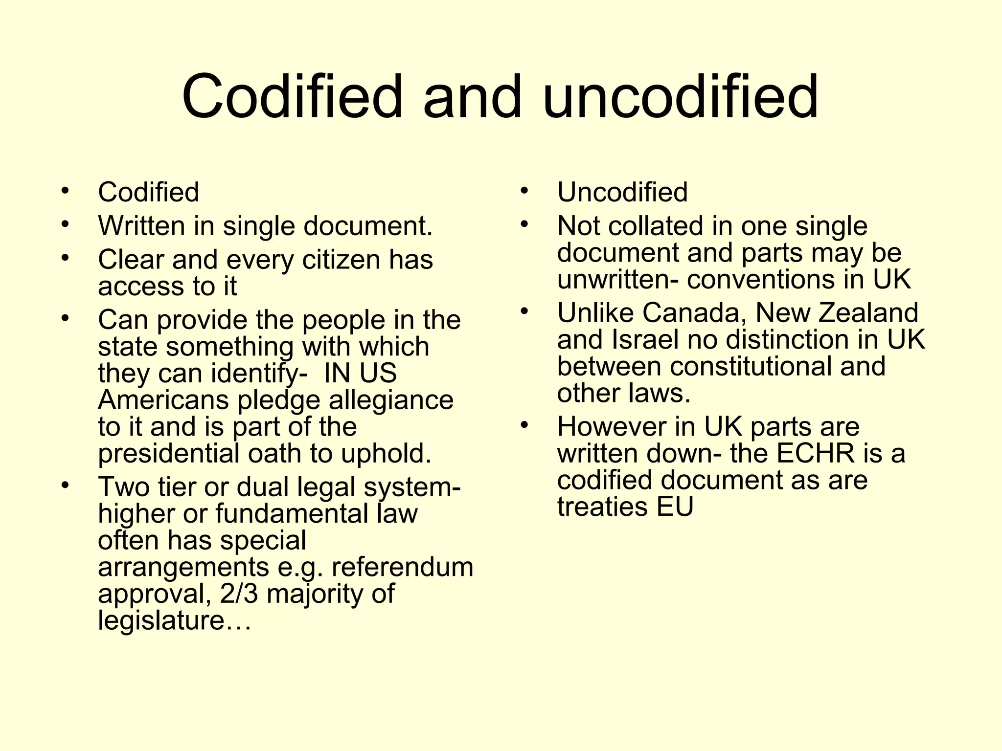 Codified and uncodified
• Codified
• Written in single document.
• Clear and every citizen has
access to it
• Can provide the people in the
state something with which
they can identify- IN US
Americans pledge allegiance
to it and is part of the
presidential oath to uphold.
• Two tier or dual legal system-
higher or fundamental law
often has special
arrangements e.g. referendum
approval, 2/3 majority of
legislature…
• Uncodified
• Not collated in one single
document and parts may be
unwritten- conventions in UK
• Unlike Canada, New Zealand
and Israel no distinction in UK
between constitutional and
other laws.
• However in UK parts are
written down- the ECHR is a
codified document as are
treaties EU
 