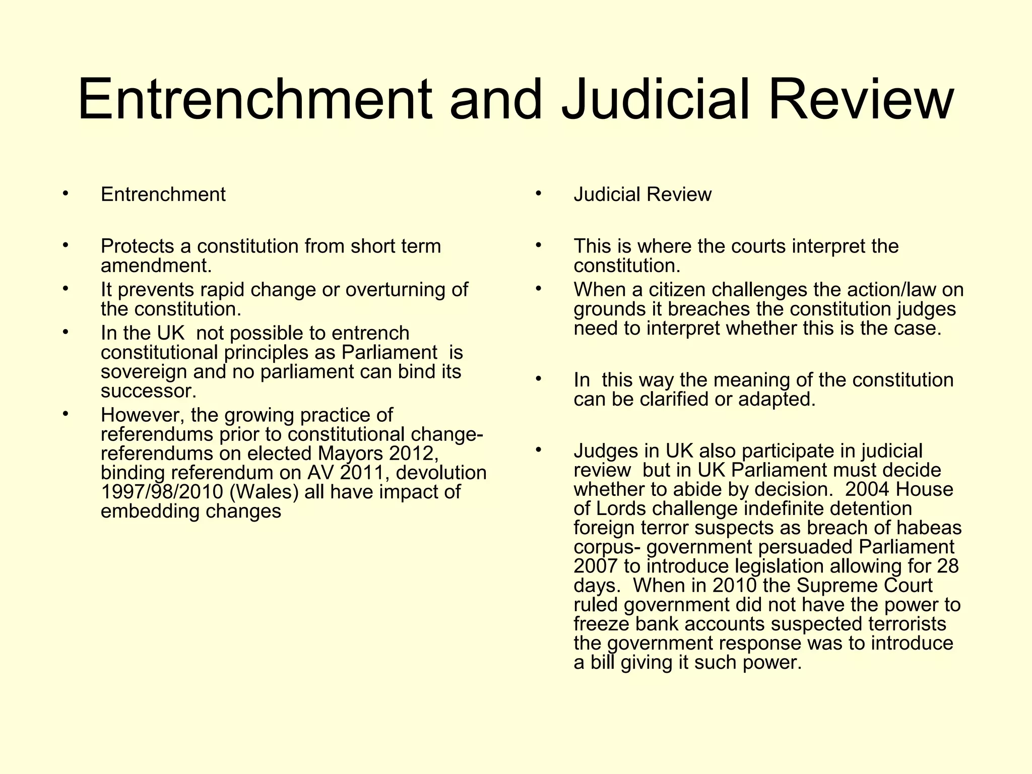 Entrenchment and Judicial Review
• Entrenchment
• Protects a constitution from short term
amendment.
• It prevents rapid change or overturning of
the constitution.
• In the UK not possible to entrench
constitutional principles as Parliament is
sovereign and no parliament can bind its
successor.
• However, the growing practice of
referendums prior to constitutional change-
referendums on elected Mayors 2012,
binding referendum on AV 2011, devolution
1997/98/2010 (Wales) all have impact of
embedding changes
• Judicial Review
• This is where the courts interpret the
constitution.
• When a citizen challenges the action/law on
grounds it breaches the constitution judges
need to interpret whether this is the case.
• In this way the meaning of the constitution
can be clarified or adapted.
• Judges in UK also participate in judicial
review but in UK Parliament must decide
whether to abide by decision. 2004 House
of Lords challenge indefinite detention
foreign terror suspects as breach of habeas
corpus- government persuaded Parliament
2007 to introduce legislation allowing for 28
days. When in 2010 the Supreme Court
ruled government did not have the power to
freeze bank accounts suspected terrorists
the government response was to introduce
a bill giving it such power.
 