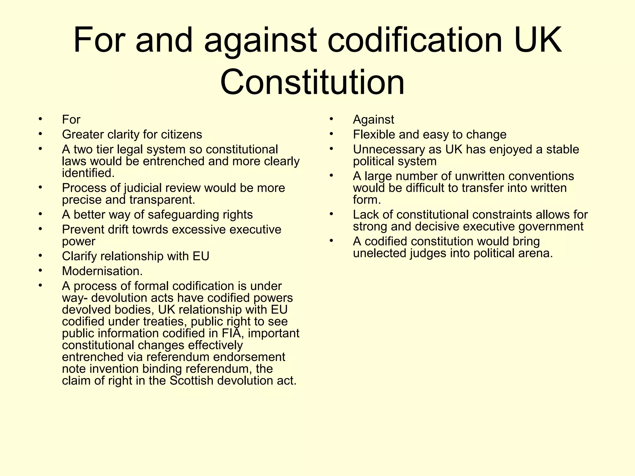For and against codification UK
Constitution
• For
• Greater clarity for citizens
• A two tier legal system so constitutional
laws would be entrenched and more clearly
identified.
• Process of judicial review would be more
precise and transparent.
• A better way of safeguarding rights
• Prevent drift towrds excessive executive
power
• Clarify relationship with EU
• Modernisation.
• A process of formal codification is under
way- devolution acts have codified powers
devolved bodies, UK relationship with EU
codified under treaties, public right to see
public information codified in FIA, important
constitutional changes effectively
entrenched via referendum endorsement
note invention binding referendum, the
claim of right in the Scottish devolution act.
• Against
• Flexible and easy to change
• Unnecessary as UK has enjoyed a stable
political system
• A large number of unwritten conventions
would be difficult to transfer into written
form.
• Lack of constitutional constraints allows for
strong and decisive executive government
• A codified constitution would bring
unelected judges into political arena.
 