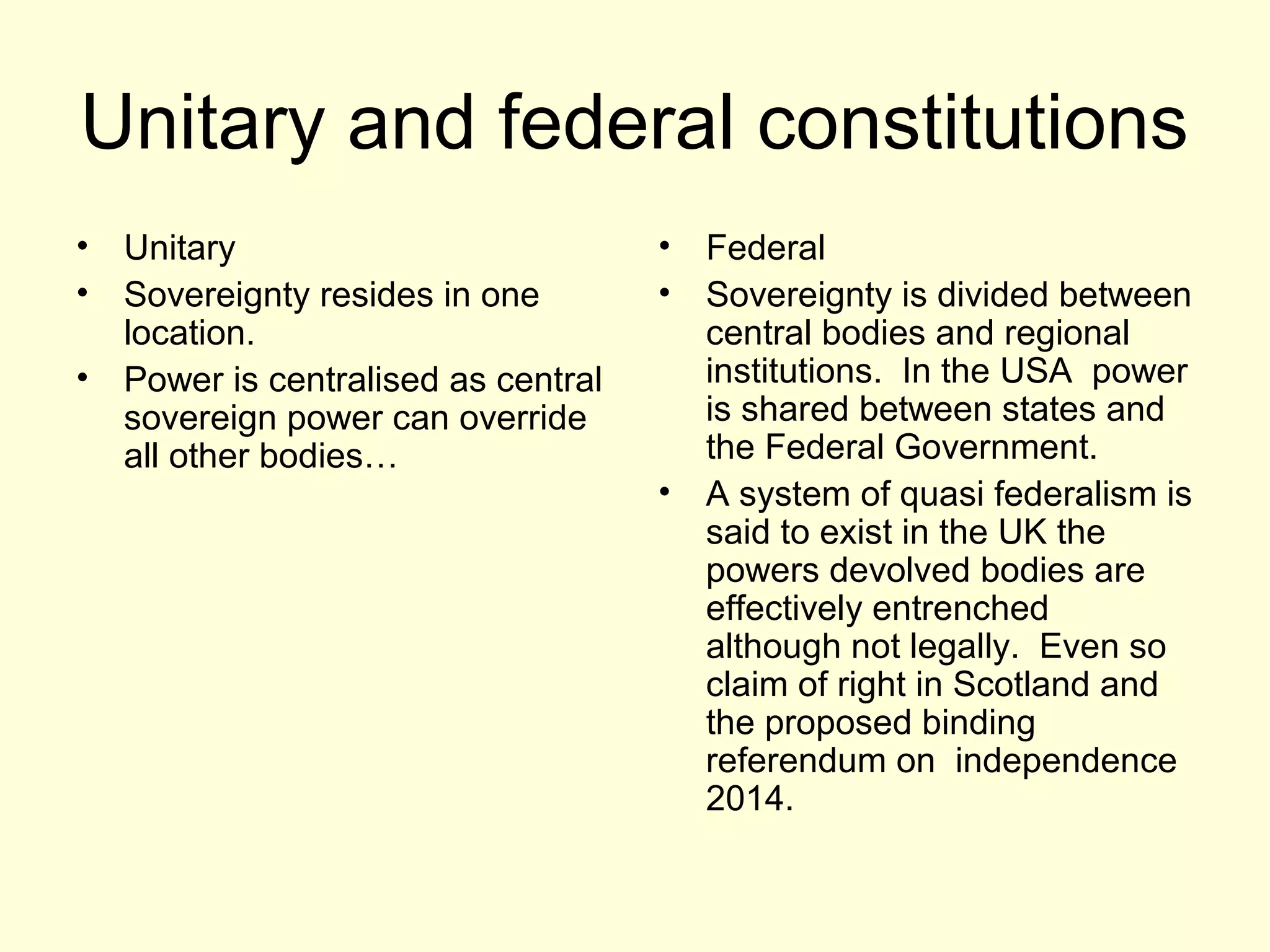 Unitary and federal constitutions
• Unitary
• Sovereignty resides in one
location.
• Power is centralised as central
sovereign power can override
all other bodies…
• Federal
• Sovereignty is divided between
central bodies and regional
institutions. In the USA power
is shared between states and
the Federal Government.
• A system of quasi federalism is
said to exist in the UK the
powers devolved bodies are
effectively entrenched
although not legally. Even so
claim of right in Scotland and
the proposed binding
referendum on independence
2014.
 