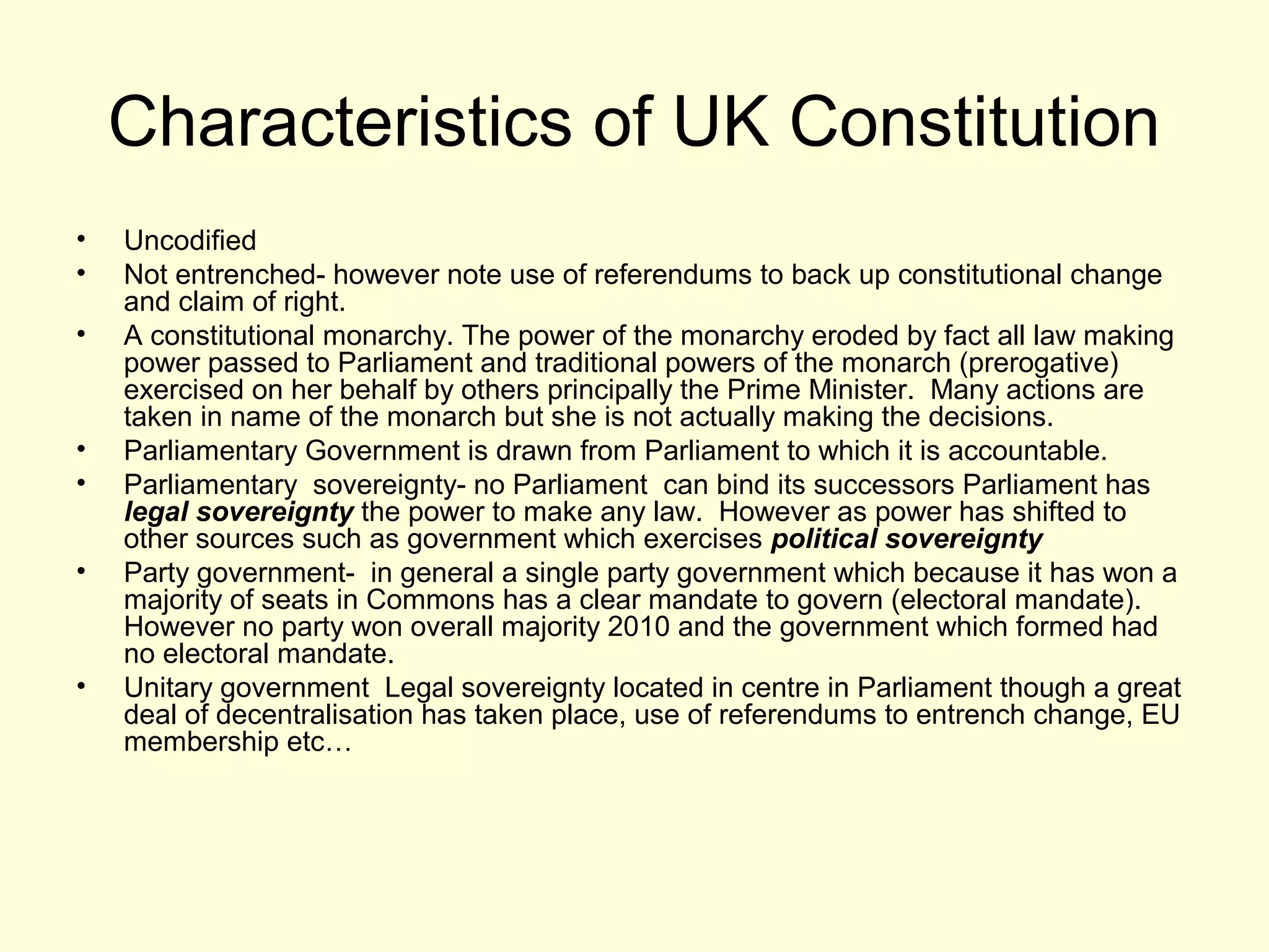 Characteristics of UK Constitution
• Uncodified
• Not entrenched- however note use of referendums to back up constitutional change
and claim of right.
• A constitutional monarchy. The power of the monarchy eroded by fact all law making
power passed to Parliament and traditional powers of the monarch (prerogative)
exercised on her behalf by others principally the Prime Minister. Many actions are
taken in name of the monarch but she is not actually making the decisions.
• Parliamentary Government is drawn from Parliament to which it is accountable.
• Parliamentary sovereignty- no Parliament can bind its successors Parliament has
legal sovereignty the power to make any law. However as power has shifted to
other sources such as government which exercises political sovereignty
• Party government- in general a single party government which because it has won a
majority of seats in Commons has a clear mandate to govern (electoral mandate).
However no party won overall majority 2010 and the government which formed had
no electoral mandate.
• Unitary government Legal sovereignty located in centre in Parliament though a great
deal of decentralisation has taken place, use of referendums to entrench change, EU
membership etc…
 