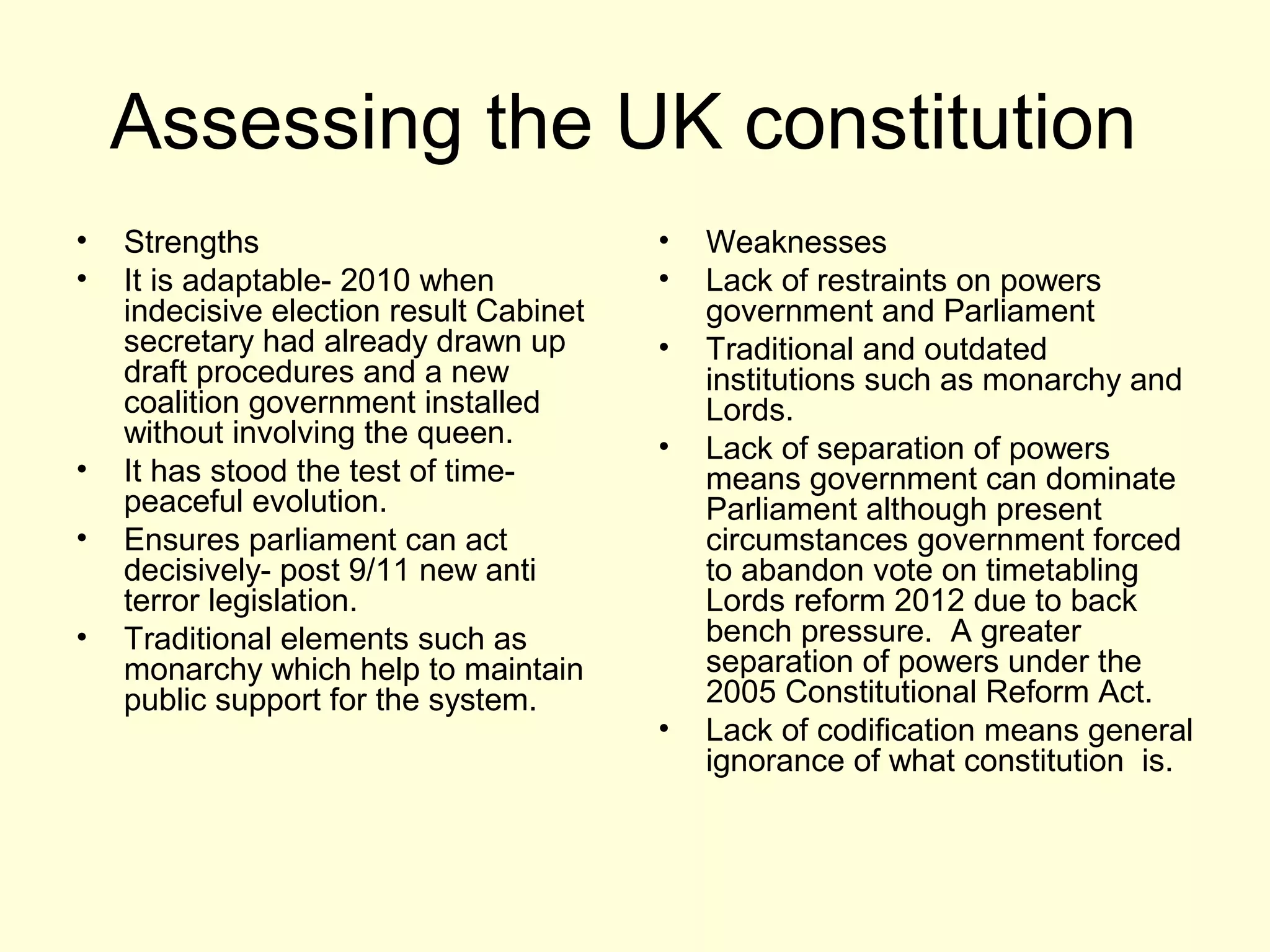 Assessing the UK constitution
• Strengths
• It is adaptable- 2010 when
indecisive election result Cabinet
secretary had already drawn up
draft procedures and a new
coalition government installed
without involving the queen.
• It has stood the test of time-
peaceful evolution.
• Ensures parliament can act
decisively- post 9/11 new anti
terror legislation.
• Traditional elements such as
monarchy which help to maintain
public support for the system.
• Weaknesses
• Lack of restraints on powers
government and Parliament
• Traditional and outdated
institutions such as monarchy and
Lords.
• Lack of separation of powers
means government can dominate
Parliament although present
circumstances government forced
to abandon vote on timetabling
Lords reform 2012 due to back
bench pressure. A greater
separation of powers under the
2005 Constitutional Reform Act.
• Lack of codification means general
ignorance of what constitution is.
 