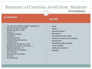 Continue
Avoid
 You have the “teacher material” appearance
 Activity that get our attention
 Related samples to topic
 Posture -III
 Establishing rapport
 Confidence
 Handling yourself
 Understanding the learners
 Looking good
 Treating your student as a child
 Beautiful discussion in the class - II
 Malakas angboses - III
 Nakakabuhay ng students
 Good teacher
 Teaching good character
 Sincerity
 Nice and smart
 Avoid
 Tense - I
 Improper posture
 Mannerism - I
 Be careful with your words
 Always put music in your speaking
 Parang strict
 Masyadong galaw ng galaw
 Lakad ng lakad
 Calling wrong names
 Masungit
Summary of Continue Avoid from Students
First Facilitation
 