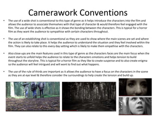 Camerawork Conventions
• The use of a wide shot is conventional to this type of genre as it helps introduce the characters into the film and
allows the audience to associate themselves with that type of character & would therefore feel engaged with the
film. The use of wide shots is effective as it shows the bonding between the characters .This is typical for a horror
film as they want the audience to sympathise with certain characters throughout.
• The use of an establishing shot is conventional as they are used to show where the main scenes are set and where
the action is likely to take place. It helps the audience to understand the situation and they feel involved within the
film. They can also relate to this every day setting which is likely to make them empathise with the characters.
• Also close-ups are the main features used in this type of genre as the characters faces are the main focus when the
event starts to unfold helps the audience to relate to the characters emotions and helps tension to build
throughout the storyline. This is typical for a horror film as they like to create suspense and to also create enigma
so the audience will feel intrigued and will want to find out what happens.
• The use of the rule of thirds are important as it allows the audience to have a focus on the characters in the scene
as they are at eye level & therefore consider the surroundings to help create the tension and build up.
 