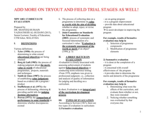 ADD MORE ON TRYOUT AND FIELD TRIAL STAGES AS WELL!
1
MPF 1483: CURRICULUM
EVALUATION
Prepared by
DR. SHAFEEQ HUSSAIN
VAZHATHODI AL-HUDAWI (2013),
Senior Lecturer, Faculty of Education,
UTM Johor, MALAYSIA
I. DEFINITIONS
Various definitions:
1. Tyler (1950): the process of
determining to what extend
educational objectives are being
attained
2. Borg & Gall (1983): the process of
making judgment about the merit,
value or worth of educational
programmes, projects, materials
and techniques
3. Smith & Glass (1987): the process
of establishing value judgments
based on evidence abt a program /
product
4. Stufflebeam et al. (1971): the
process of delineating, obtaining &
providing useful info for judging
decision alternatives
5. Provus (1971): the comparison of
performance to some standards to
determine whether discrepancies
existed
6. The process of collecting data on a
programme to determine its value
or worth with the aim of deciding
whether to adopt, reject, or revise
the programme.
7. Joint Committee on Standards
for Educational Evaluation
(2003) process of systematic and
focussed determination of a
curriculum’s value. “Evaluation is
the systematic assessment of the
worth or merit of an object”
(1994, p. 3)
II. A BRIEF SKETCH ON
EVALUATION
-Evaluation is closely associated with
assessing achievement of students
against behavioural objectives or
conducting norm-reference testing.
-From 1970, emphasis was given to
professional judgment, i.e., collection
and analysis of quality of information
for judging and deciding on a
curriculum.
In short, Evaluation is an integral part
of the curriculum development
process
III. TYPES OF EVALUATION
Acccording to Scriven (1967), there are
two types of evaluation in curriculum:
1) Formative evaluation
– an on-going program
- it is a program improvement
– provide data about educational
program
 to assist developer in improving the
program
For example, results of formative
evaluation may help in
1. Selection of programme
components
2. Modification of programme
elements
2) Summative evaluation
– it is done at the completion of a
program
- it concerned with overall
effectiveness of the program
- it provides data to determine the
merits and demerits of the programme
For example, results of formative
evaluation may help in
1. Determining what were the
effects of the curriculum, and
evaluate them whether or not,
they were intended
2. Noticing whether something
was overlooked by that
everyone else
 