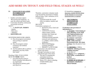 ADD MORE ON TRYOUT AND FIELD TRIAL STAGES AS WELL!
2
IV. GOALS OF EVALUATION
IN CURRICULUM
DEVELOPMENT
• Enables curriculum makers
reviewing and modifying – to
cater the current and future needs
• Curriculum should be continuously
reviewed & reviewed
WHY??
• To MAINTAIN, MODIFY
- Quality
- Relevancy
- Adequacy
• OR ELIMINATE
QUESTIONS SHOULD BE ASKED:
1) Does the program (curriculum)
meet existing or expected
needs?
2) Does the program contain
extraneous and outdated
materials?
3) Are the students able to perform
adequately once they finish
their study?
Wentling (1980): EVALUATION
MUST DO MORE THAN :
• just analyzing the extent to
which a program had adhered to
an original plan
• OR attained its primary goals
and objectives
Therefore, curriculum evaluation needs
to go beyond the assessment of student
behavior (thus, Tyler’s definition of CE
is inadequate)
• It should include the overall
effect on students, teachers and
society.
BECAUSE
Curriculum is inclusive of
• INTENTS (Aims, Goals and
Objectives)
• CONTENTS (Various
subject-matter contents
included, their Scope and
sequence, balance;
Teaching-learning materials,
resources and experiences,
i.e, syllabus, content outline,
textbooks)
• PROCESS(Pedagogy,
Learning strategies)
• PRODUCT or OUTCOME
• Curriculum is the link between
society and school
• Through Curriculum we meet
Educational goal of the nation
• The task of evaluating the
curriculum involves a
COMPLEX PROCESS
• Hence, CE is about evaluating
EVERYTHING about
curriculum.
CE should have strategies to
determine whether decision about
all the elements of curriculum
mentioned above is optimal
V. THE WORKING
DEFINITION OF
‘CURRICULUM
EVALUATION’
Evaluation is the provision of
information at…
• A: STAGES of determining of
aims, planning, tryout, field
trail, implementation and
quality control of program
development, concerning…
• B: ENTITY of Teachers’
guide, -study material, -
instructional tools, -the whole
package, from the point of view
of…
• C: CRITERIA of -Fit to
standards, -eliciting processes,
-yielding outcomes
on the basis of
• D: DATA such as -judgment, -
observation, -examination of
product
summarized in
• E: MODE OF SUMMARY of:
Quantitative, Qualitative,
Mixed Methods
 