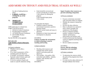 ADD MORE ON TRYOUT AND FIELD TRIAL STAGES AS WELL!
3
for sake of making decision
about
• F: ROLE: -modifying, -
revising the use of the
program.
VI. MODELS OF
‘CURRICULUM
EVALUATION’
CIPP model aims to evaluate how
CORE VALUES are put in
1. GOALS (Context Evaluation)
2. PLANS (Input Evaluation)
3. ACTIONS (Process Evaluation)
4. OUTCOME (Product
Evaluation)
See the FIGURE in the appendix
DETAILS ON
CIPP MODEL (Finch & Bjorquist,
1977)
1) Context evaluation
 Whether or not to offer a
curriculum
 If so, what its parameters will be –
including goals and objectives
 It includes- environment, students’
b/ground, school climate, goals and
objective of the curriculum
 It involves analysis of goals and
needs in a specific education setting
 Goals should be reviewed and
revised periodically in relation to:
1) the reasons for offering the
program
2) the intended target group
3) the content
As curriculum developers:
 Establish conducive learning
environment to promote a positive
learning climate
 Monitor current trends and issues in
education
 Responsive to latest innovation and
development in education
EXAMPLE:
Context: Examine the environment
in which technology is used in
teaching and learning
2) Input evaluation
• Deciding what resources and
strategies that will be used to
achieve curriculum goals and
objectives
• This includes – the quality of the
curriculum and syllabus, students,
teachers, staff, facilities and
infrastructure
EXAMPLE:
Input: Examine what resources are
put into technology integration
3) Process evaluation
• Focuses on decisions associated
with curriculum effects on students
• Whether the content is learned by
students
• Involves the data collection
• Data is collected over a period of
time to detect strengths and
weaknesses of the program
• Process evaluation includes:
teachers’ methods of teaching,
students’ performance /
achievement, the facilities used
• Conduct professional development
courses to upgrade (teaching) skills
of teachers
• Review students assessment
EXAMPLE:
Process: Did the technology
integration work smoothly?
4) Product evaluation
• To determine the extent to which
the goals of the programs have been
achieved
• It is also involves data collection 
through feedback from former
 