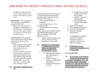 ADD MORE ON TRYOUT AND FIELD TRIAL STAGES AS WELL!
5
the global economy, there is a
need to acquire high levels of
literacy and numeric in subject
areas
• Behavioural: At the completion of
the curriculum, what should the
learner be able to do?
• What is the structure of the
disciplines of knowledge?, i.e.,
learning occurs when behavior
indicates that a given stimulus
was effective in producing the
desired outcome
• Constructivist: How can people
learn to make sense of world and to
think more productively and
creatively?
• How can people learn to make
sense of world and to think
more productively and
creatively?, i.e.,
learning takes place in such a
manner that the recipients of
information build up on those
skills and knowledge that they
receive from the environment’.
THEREFORE, ‘most of the
time, there is a need to teach
ideas in holistic manner’
VIII. ECLECTIC APPROACH TO
CE
Utilizing various scientific, humanistic
or scientific-humanistic approaches
simultaneously in order to overcome
the focus of CE model on
Some particular feature of
evaluation
Some unique functions / roles
For they prescribe
Specific patterns for evaluation
activities
Hence, they are not ALTERNATIVES,
but COMPLEMENTARY to each
other, and therefore ECLECTIC
approach, so as to
 Analyze various political, social
and moral reals as to their
significance in Curriculum
IX. IMPORTANT CONCEPTS,
TO DERIVING GENERAL
AIMS AND SPECIFIC
MAJOR OBJECTIVES
a. Critical changes in Society
a. Most Important changes,
their implications on
objectives
b. Nature of changes:
economic, social, health,
development
c. Employment Patterns of
the time
d. Requirement in Health,
Welfare, Political and
Social Affairs
e. Students’ concerns of
learning needs
f. Development in the
content of the Subject-
matter
b. Relevance and Balance
c. The Language of Instruction
d. New Forms of Education
e. Minimum Learning
Requirements
• A comprehensive evaluation
framework or model is
necessary to achieve a
systematic, effective and
efficient evaluation
X. SUMMARY ON SIX
STAGES OF CURRICULUM
EVALATION
See the APPENDIX
XI. STAGE ONE: Determination
of General Educational Aims
Curriculum evaluation is NOT’ just
determining whether educational
objectives are achieved, but rather it
is about determining the worth and
merits of objectives themselves
 