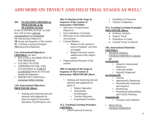 ADD MORE ON TRYOUT AND FIELD TRIAL STAGES AS WELL!
6
XII. EVALUTION CRITERIA &
PROCEDURE at the
PLANNING STAGE
At the PLANNING STAGE, we look
how well we have selected,
conceptualized and formulated
1A. Instructional Objectives
1B. Scope and Sequence of the content
1C. Teaching Learning Strategies
1D.Instructional Materials
1Aa. Instructional Objectives:
CRITERIA: Are they
• RELATED to the OBJECTIVE OF
THE PROGRAM
• CLEARLY STATED
• APPROPRIATE FOR, AND
ATTAINABLE by TARGET
LEARNERS (based on level and
mental development).
• IMPORTANT ENOUGH to
encourage further learning
1Ab. Instructional Objectives:
PROCEDURE (How):
• Seeking and Analyzing relevant
opinions and judgments by
panel of experts (Curriculum
specialists, Psychologists, etc).
1Ba: Evaluation of the Scope &
Sequence of the Content of
Instruction: CRITERIA
• Relevance to Instructional
Objectives
• Up-to-datedness of Content
• Relevance to the child and his
environment
• Content Balance
• Balance in the content in
terms of students’ activities
envisaged.
• Balance between various
subdivision of the subject
matter
• Organizational Structure of the
content
1Bb: Evaluation of the Scope &
Sequence of The Content of
Instruction: PROCEDURE (How)
• Seeking and Analyzing relevant
opinions and judgments by
panel of
• Subject Specialist
• Educational
Psychologists
• Teacher-Educators
• Experienced Teachers
1Ca. Teaching-Learning Strategies:
CRITERIA:
• Effectiveness & Economy
• Feasibility in Classroom
• Teacher Competence
1Ca. Teaching-Learning Strategies:
PROCEDURE (How):
 In-House Analysis
 Experts’ Panel
 Simulation at Center
 Limited Tryout in Schools
1Da. Instructional Materials:
CRITERIA:
• INSTRUCTIONAL
CHARACTERISTICS: Contents
are
academically
• related to instructional
objectives
• valid and reliable
• logically Organized
psychologically
• relevant
• appropriately Sequenced
• Hierarchically structured
and sequence
• Reinforcing
• Promoting Understanding
and Critical Thinking
Linguistically
• Accuracy and suitability
• PRACTICAL
CHARACTERISTICS
 