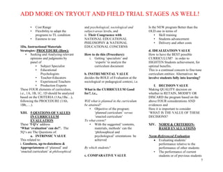 ADD MORE ON TRYOUT AND FIELD TRIAL STAGES AS WELL!
7
• Cost Range
• Flexibility to adapt the
programs to TL condition
• Easiness to use
1Da. Instructional Materials
Strategies: PROCEDURE (How):
• Seeking and Analyzing relevant
opinions and judgments by
panel of
• Subject Specialist
• Educational
Psychologists
• Teacher-Educators
• Experienced Teachers
• Production Experts
These FOUR elements of curriculum,
i.e., 1A, 1B, 1C, 1D should be analyzed
based on the CRITERIA (1Aa,1Ba…),
following the PROCEDURE (1Ab,
1Bb,….).
XIII. 5 QESTIONS OF VALUES
IN CURRICULUM
EVALUATION
These ‘5 Q’s’ address
‘What ‘evaluation’ can do?’. The
5Q’s are The Questions of:
a. INTRINSIC VALUE
This related to:
i. Goodness, up-to-datedness &
Appropriateness of ‘planned’ and
‘enacted curriculum’ at philosophical
and psychological, sociological and
subject-areas levels, and
ii. Their Congruence with
NATIONAL EDUCATIONAL
PHILOSOPHY & NATIONAL
EDUCATIONAL CONCERNS
How to do this (Procedure):
i. Getting ‘specialists’ and
‘experts’ to analyze the
curriculum document
b. INSTRUMENTAL VALUE
decides the ROLE of Evaluation at the
sociological or pedagogical context, i.e.
What is the CURRICULUM Good
for?, i.e.,
Will what is planned in the curriculum
be attained?
• Objective of the program:
‘planned curriculum’ versus
‘enacted curriculum’
To what extent?
• With the suggested ‘contents,
materials, methods’ can the
‘philosophical and
psychological’ orientations be
achieved
By which students?
c. COMPARATIVE VALUE
Is the NEW program Better than the
OLD one in terms of
• Skill training
• Students advancement
• Delivery and other costs
d. IDEALIZATION VALUE
How to have the BEST possible
CURRICULUM? in order to
HIGHTEN Students achievement, for
optimal benefits.
This is a continual concern to fine-tune
curriculum entities: Alternatives: to
involve students fully into learning?
f. DECISION VALUE
Making QUALITY decision on
whether to RETAIN, MODIFY OR
DISCARD the program based on the
above FOUR considerations AND
evidences and
Here it is important to consider
‘WHAT IS THE VALUE OF THESE
DECISIONS?
XIV. NORM & CRITERION-
BASED EVALUATIONS
Norm-Referenced Evaluation
 Evaluating students’
performance relative to the
performance of other students
• The performance of current
students or of previous students
 