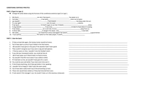 CONDITIONAL SENTENCE PRACTICE:
PART 1 (Type 0 or type 1)
 Change the verbs below using the formula of the conditional sentence type 0 or type 1.
1. We (hurt)________________________our skin if we (pour)________________________ hot water on it.
2. Fish (die)______________________________if we (put)_____________________________them out of water.
3. we (sweat)____________________________________ if we (stand)__________________________ too long under the sun.
4. If a man (get) _________________________________sick, he (see)_____________________________a doctor.
5. If we (put)____________________________ to much sugar on our tea, it (taste)________________________________bitter.
6. A dog (attack)__________________________ ____ if you (try)_________________________to take its food when it is eating.
7. If we (step)______________________________on a cat's tail, it (run)_______________________________away from us .
8. A driver (be)____________________________in danger if he (wear, not)_____________________________ a seat belt.
9. We (safe)__________________________our head from serious damaged if we (wear)______________________________a good helmet.
10. If you (press)____________________ this switch on the video player, it (start)_____________________________
PART 2 . Give the facts!
1. If Clare arrived late again, the hockey trainer would be furious. ___________________________________________________________________________
2. You’d have been so sorry if you’d failed in the final exams. ___________________________________________________________________________
3. We wouldn’t have gone to the party if the weather hadn’t been good. ___________________________________________________________________________
4. They couldn’t recognize you if you wore a wig and dark glasses. ___________________________________________________________________________
5. If the bus were on time, I wouldn’t miss the football match. ___________________________________________________________________________
6. If you did your homework earlier, you could be free all. ___________________________________________________________________________
7. We’d have eaten out if there’d been no food at home. ___________________________________________________________________________
8. You wouldn’t find life much easier if you seldom smiled. ___________________________________________________________________________
9. If it had been so hot, we wouldn’t have gone for a swim. ___________________________________________________________________________
10. You could do your job better if you took more time over it. ___________________________________________________________________________
11. If she’d kept practicing, she‘d have got better in her speaking. _____________________________________________________________________________
12. I wouldn’t be so happy if I didn’t pass the exam easily. ___________________________________________________________________________
13. You’d have been really tired if you’d forced working so hard. ___________________________________________________________________________
14. Those men would have visited us if they had returned here soon. ___________________________________________________________________________
15. If Julio weren’t the manager’s son, he couldn’t treat us in the luxurious restaurant. ___________________________________________________________________________
 
