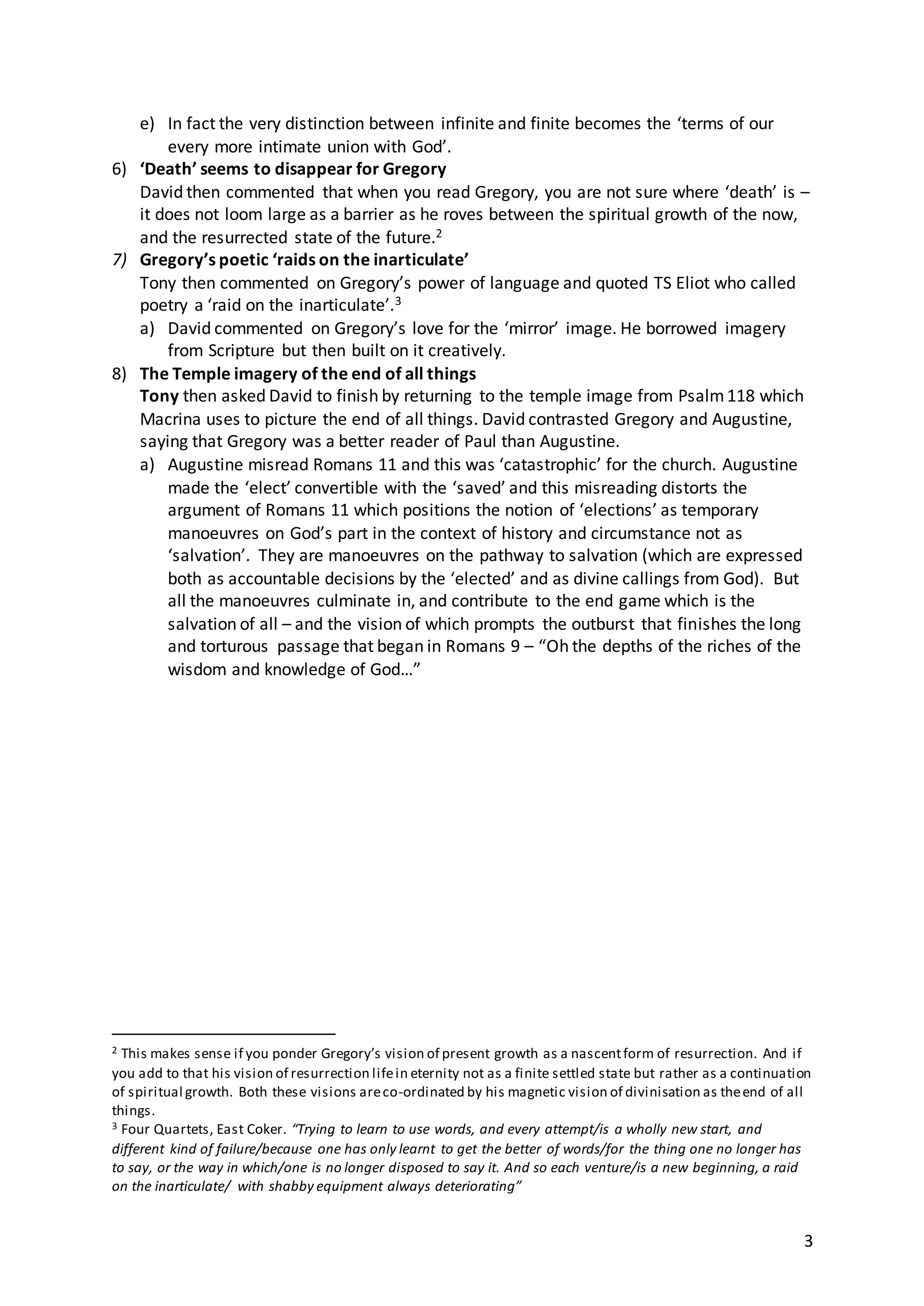 3
e) In fact the very distinction between infinite and finite becomes the ‘terms of our
every more intimate union with God’.
6) ‘Death’ seems to disappear for Gregory
David then commented that when you read Gregory, you are not sure where ‘death’ is –
it does not loom large as a barrier as he roves between the spiritual growth of the now,
and the resurrected state of the future.2
7) Gregory’s poetic ‘raids on the inarticulate’
Tony then commented on Gregory’s power of language and quoted TS Eliot who called
poetry a ‘raid on the inarticulate’.3
a) David commented on Gregory’s love for the ‘mirror’ image. He borrowed imagery
from Scripture but then built on it creatively.
8) The Temple imagery of the end of all things
Tony then asked David to finish by returning to the temple image from Psalm118 which
Macrina uses to picture the end of all things. David contrasted Gregory and Augustine,
saying that Gregory was a better reader of Paul than Augustine.
a) Augustine misread Romans 11 and this was ‘catastrophic’ for the church. Augustine
made the ‘elect’ convertible with the ‘saved’ and this misreading distorts the
argument of Romans 11 which positions the notion of ‘elections’ as temporary
manoeuvres on God’s part in the context of history and circumstance not as
‘salvation’. They are manoeuvres on the pathway to salvation (which are expressed
both as accountable decisions by the ‘elected’ and as divine callings from God). But
all the manoeuvres culminate in, and contribute to the end game which is the
salvation of all – and the vision of which prompts the outburst that finishes the long
and torturous passage that began in Romans 9 – “Oh the depths of the riches of the
wisdom and knowledge of God…”
2 This makes sense if you ponder Gregory’s vision of present growth as a nascentform of resurrection. And if
you add to that his vision of resurrection lifein eternity not as a finite settled state but rather as a continuation
of spiritual growth. Both these visions areco-ordinated by his magnetic vision of divinisation as theend of all
things.
3 Four Quartets, East Coker. “Trying to learn to use words, and every attempt/is a wholly new start, and
different kind of failure/because one has only learnt to get the better of words/for the thing one no longer has
to say, or the way in which/one is no longer disposed to say it. And so each venture/is a new beginning, a raid
on the inarticulate/ with shabby equipment always deteriorating”
 