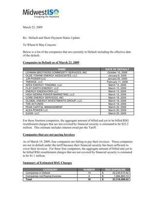 March 23, 2009


Re: Default and Short Payment Status Update

To Whom It May Concern:

Below is a list of the companies that are currently in Default including the effective date
of the default.

Companies in Default as of March 23, 2009

                        NAME                                          DATE OF DEFAULT
  LEHMAN BROTHERS COMMODITY SERVICES, INC                              October 10, 2008
  OLDE TOWNE ENERGY ASSOCIATES, LLC                                     January 9, 2009
  JJR POWER LLC                                                        January 20, 2009
  TMERGE, LLC                                                          February 11, 2009
  APEX ENERGY TRADING, LLC                                              March 13, 2009
  FLAT EARTH ENERGY, LLC                                                March 13, 2009
  ENERGY ENDEAVORS LLC                                                  March 13, 2009
  HIGH SIERRA POWER MARKETING, LLC                                      March 13, 2009
  CORE ENERGY SERVICES, INC                                             March 18, 2009
  GLOBAL ENERGY INVESTMENTS GROUP, LLC                                  March 18, 2009
  THE AI FUNDS                                                          March 19, 2009
  PEAK CAPITAL MANAGEMENT                                               March 20, 2009
  ALEA POWER LLC                                                        March 20, 2009
  DJGW, LLC                                                             March 20, 2009

For these fourteen companies, the aggregate amount of billed and yet to be billed RSG
resettlement charges that are not covered by financial security is estimated to be $22.2
million. This estimate includes interest owed per the Tariff.

Companies that are not paying Invoices

As of March 19, 2009, four companies are failing to pay their invoices. These companies
are not in default under the tariff because their financial security has been sufficient to
cover their invoices. For these four companies, the aggregate amount of billed and yet to
be billed RSG resettlement charges that are not covered by financial security is estimated
to be $1.1 million.

Summary of Estimated RSG Charges

                CATEGORY                           NUMBER             RSG EXPOSURE
  Companies in Default                               14           $        22,234,615.92
  Companies not Paying Invoices                       4           $         1,084,883.10
  Total                                              18           $        23,319,499.02
 
