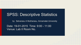 SPSS: Descriptive Statistics
by Selvarasu A Mutharasu, Annamalai University
Date: 19-01-2015 Time: 9:00 - 11:00
Venue: Lab II Room No.
 
