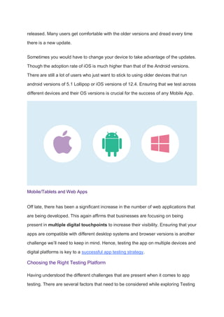 released. Many users get comfortable with the older versions and dread every time
there is a new update.
Sometimes you would have to change your device to take advantage of the updates.
Though the adoption rate of iOS is much higher than that of the Android versions.
There are still a lot of users who just want to stick to using older devices that run
android versions of 5.1 Lollipop or iOS versions of 12.4. Ensuring that we test across
different devices and their OS versions is crucial for the success of any Mobile App.
Mobile/Tablets and Web Apps
Off late, there has been a significant increase in the number of web applications that
are being developed. This again affirms that businesses are focusing on being
present in multiple digital touchpoints to increase their visibility. Ensuring that your
apps are compatible with different desktop systems and browser versions is another
challenge we’ll need to keep in mind. Hence, testing the app on multiple devices and
digital platforms is key to a successful app testing strategy.
Choosing the Right Testing Platform
Having understood the different challenges that are present when it comes to app
testing. There are several factors that need to be considered while exploring Testing
 