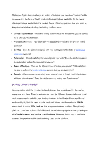 Platforms. Again, there is always an option of building your own App Testing Facility
or source it in the form of SAAS product offerings that are available. Of the many
offerings that are available in the market. Some of the key pointers that you need to
keep in mind while evaluating the testing platform are –
 Device Fragmentation – Does the Testing platform have the devices that you are looking
for to fulfill your market reach.
 Availability of devices – How easily can you access the devices that are present on the
platform?
 DevOps – Does the platform integrate with your build systems/Dev IDEs or continuous
integration systems?
 Automation – Does the platform let you automate your tests? Does the platform support
the automation tools or frameworks that you use?
 Types of Testing – What are the different types of testing you require? Will the platform
be able to perform the functional testing aspects that you are looking for?
 Security – Can your app be uploaded on an external cloud or does it need to be testing
within an internal server? Does the platform support testing on a Private server?
pCloudy Device Coverage
Keeping in the mind the constant influx of devices that are released in the market
every now and then. There is a desperate need for different devices to have a broad
device coverage included in your testing strategy. In the Device Coverage Report,
we have highlighted the most popular devices that our user base of over 170K+
users avail from the 500+ devices that are present on our platform. The pCloudy
platform comprises both mobile/tablet devices and desktop systems that provide you
with 2000+ browser and device combinations. However, in this report, we have
covered the popular mobile devices being used on the platform.
 