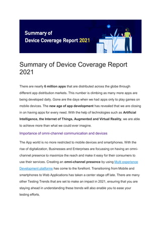 Summary of Device Coverage Report
2021
There are nearly 6 million apps that are distributed across the globe through
different app distribution markets. This number is climbing as many more apps are
being developed daily. Gone are the days when we had apps only to play games on
mobile devices. The new age of app development has revealed that we are closing
in on having apps for every need. With the help of technologies such as Artificial
Intelligence, the Internet of Things, Augmented and Virtual Reality, we are able
to achieve more than what we could ever imagine.
Importance of omni-channel communication and devices
The App world is no more restricted to mobile devices and smartphones. With the
rise of digitalization, Businesses and Enterprises are focussing on having an omni-
channel presence to maximize the reach and make it easy for their consumers to
use their services. Creating an omni-channel presence by using Multi experience
Development platforms has come to the forefront. Transitioning from Mobile and
smartphones to Web Applications has taken a center stage off late. There are many
other Testing Trends that are set to make an impact in 2021, ensuring that you are
staying ahead in understanding these trends will also enable you to ease your
testing efforts.
 