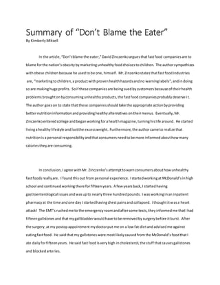 Summary of “Don’t Blame the Eater”
By KimberlyMiksell
In the article,“Don’tblame the eater,”DavidZinczenkoarguesthatfastfood companiesare to
blame forthe nation’sobesitybymarketingunhealthyfoodchoicestochildren. The authorsympathizes
withobese childrenbecause he usedtobe one,himself. Mr.Zinzenkostatesthatfastfoodindustries
are, “marketingtochildren,aproductwithprovenhealthhazardsandno warninglabels”,andindoing
so are makinghuge profits. Soif these companiesare beingsuedbycustomersbecause of theirhealth
problemsbroughtonbyconsumingunhealthyproducts,the fastfoodcompaniesprobablydeserve it.
The author goeson to state that these companiesshouldtake the appropriate actionbyproviding
betternutritioninformationandprovidinghealthyalternativesontheirmenus. Eventually,Mr.
Zinczenkoenteredcollege andbeganworkingforahealthmagazine,turninghislife around. He started
livingahealthylifestyle andlostthe excessweight. Furthermore,the authorcame to realize that
nutritionisa personal responsibilityandthatconsumersneedtobe more informedabouthow many
caloriestheyare consuming.
In conclusion,Iagree withMr. Zinczenko’sattempttowarnconsumersabouthow unhealthy
fastfoodsreallyare. I foundthisout frompersonal experience. Istartedworkingat McDonald’sinhigh
school and continuedworking there forfifteenyears. A few yearsback,I startedhaving
gastroenterological issuesandwasupto nearlythree hundredpounds. Iwasworkinginan inpatient
pharmacyat the time andone day I startedhavingchestpainsand collapsed. Ithoughtitwasa heart
attack! The EMT’s rushedme to the emergencyroomandaftersome tests,theyinformedme thatIhad
fifteengallstonesandthatmygallbladderwouldhave tobe removedbysurgerybefore itburst. After
the surgery,at my postopappointment mydoctorput me on a low fat dietandadvisedme against
eatingfastfood. He saidthat my gallstoneswere mostlikelycausedfromthe McDonald’sfoodthatI
ate dailyforfifteenyears. He said fastfoodisveryhigh incholesterol,the stuff thatcausesgallstones
and blockedarteries.
 