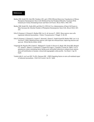 References


Bodine DM, Seidel NE, Gale MS, Nienhuis AW, and. (1994) Efficient Retrovirus Transduction of Mouse
      Pluripotent Hematopoietic Stem Cells Mobilized Into the Peripheral Blood by Treatment With
      Granulocyte Colony-Stimulating Factor and Stem Cell Factor. Blood, 84(5): 1482-1491.

Bodine DM, Seidel NE, Zsebo KM, and Orlic D. (1993) In Vivo Administration of Stem Cell Factor to
      Mice Increases the Absolute Number of Pluripotent Hematopoietic Stem Cells. Blood, 82(2): 445-
      455.

Orlic D, Kajstura J, Chimenti S, Bodine DM, Leri A. & Anversa P. (2003) Bone marrow stem cells
       regenerate infarcted myocardium. Pediatr Transplantation 7 (Suppl. 3): 86–88.

Orlic D, Kajstura J, Chimenti S, Limana F, Jakoniuk I, Quaini F, Nadal-Ginard B, Bodine DM, Leri A. &
       Anversa P. (2001) Mobilized bone marrow cells repair the infracted heart, improving function and
       survival. PNAS 98(18):10344–10349.

Valgimigli M, Rigolin GM, Cittanti C, Malagutti P, Curello S, Percoco G, Bugli AM, Porta MD, Bragotti
      LZ, Ansani L, Mauro E, Lanfranchi A, Giganti M, Feggi L, Castoldi G, Ferrari R. (2005) Use of
      granulocyte-colony stimulating factor during acute myocardial infarction to enhance bone marrow
      stem cell mobilization in humans: clinical and angiographic safety profile. Eur Heart J. Apr 28.
      Epub.

Vandervelde S, van Luyn MJ, Tio RA, Harmsen MC. (2005) Signaling factors in stem cell-mediated repair
     of infarcted myocardium. J Mol Cell Cardiol. Jun 28. Epub.




                                                   3
 