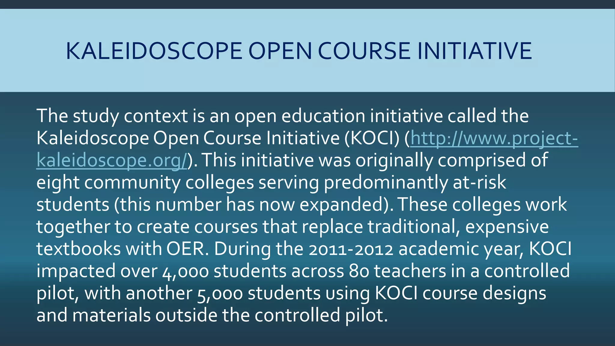 KALEIDOSCOPE OPEN COURSE INITIATIVE
The study context is an open education initiative called the
Kaleidoscope Open Course Initiative (KOCI) (http://www.project-
kaleidoscope.org/).This initiative was originally comprised of
eight community colleges serving predominantly at-risk
students (this number has now expanded).These colleges work
together to create courses that replace traditional, expensive
textbooks with OER. During the 2011-2012 academic year, KOCI
impacted over 4,000 students across 80 teachers in a controlled
pilot, with another 5,000 students using KOCI course designs
and materials outside the controlled pilot.
 