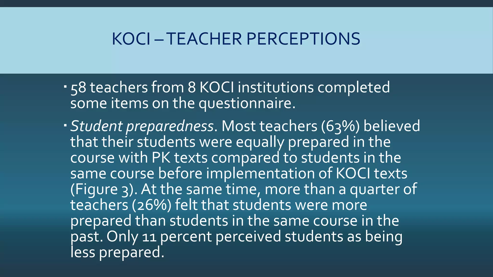 KOCI –TEACHER PERCEPTIONS
58 teachers from 8 KOCI institutions completed
some items on the questionnaire.
Student preparedness. Most teachers (63%) believed
that their students were equally prepared in the
course with PK texts compared to students in the
same course before implementation of KOCI texts
(Figure 3). At the same time, more than a quarter of
teachers (26%) felt that students were more
prepared than students in the same course in the
past. Only 11 percent perceived students as being
less prepared.
 