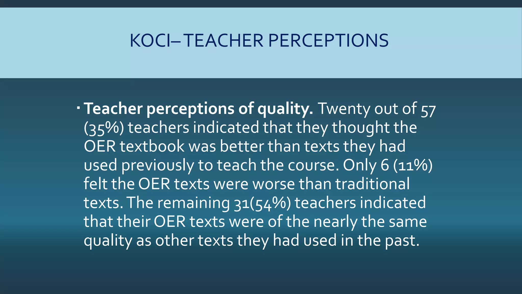 KOCI–TEACHER PERCEPTIONS
Teacher perceptions of quality. Twenty out of 57
(35%) teachers indicated that they thought the
OER textbook was better than texts they had
used previously to teach the course. Only 6 (11%)
felt the OER texts were worse than traditional
texts.The remaining 31(54%) teachers indicated
that their OER texts were of the nearly the same
quality as other texts they had used in the past.
 