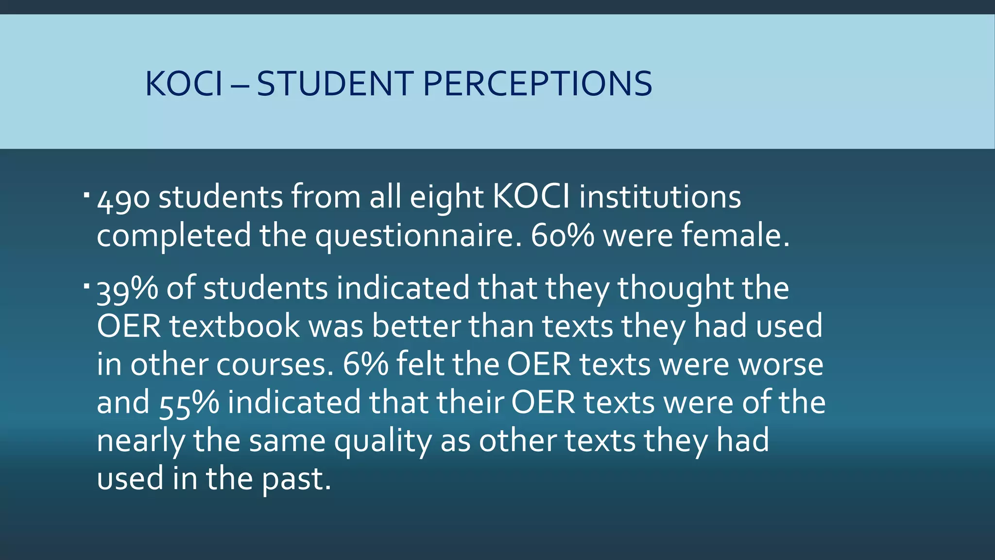 KOCI – STUDENT PERCEPTIONS
490 students from all eight KOCI institutions
completed the questionnaire. 60% were female.
39% of students indicated that they thought the
OER textbook was better than texts they had used
in other courses. 6% felt the OER texts were worse
and 55% indicated that their OER texts were of the
nearly the same quality as other texts they had
used in the past.
 