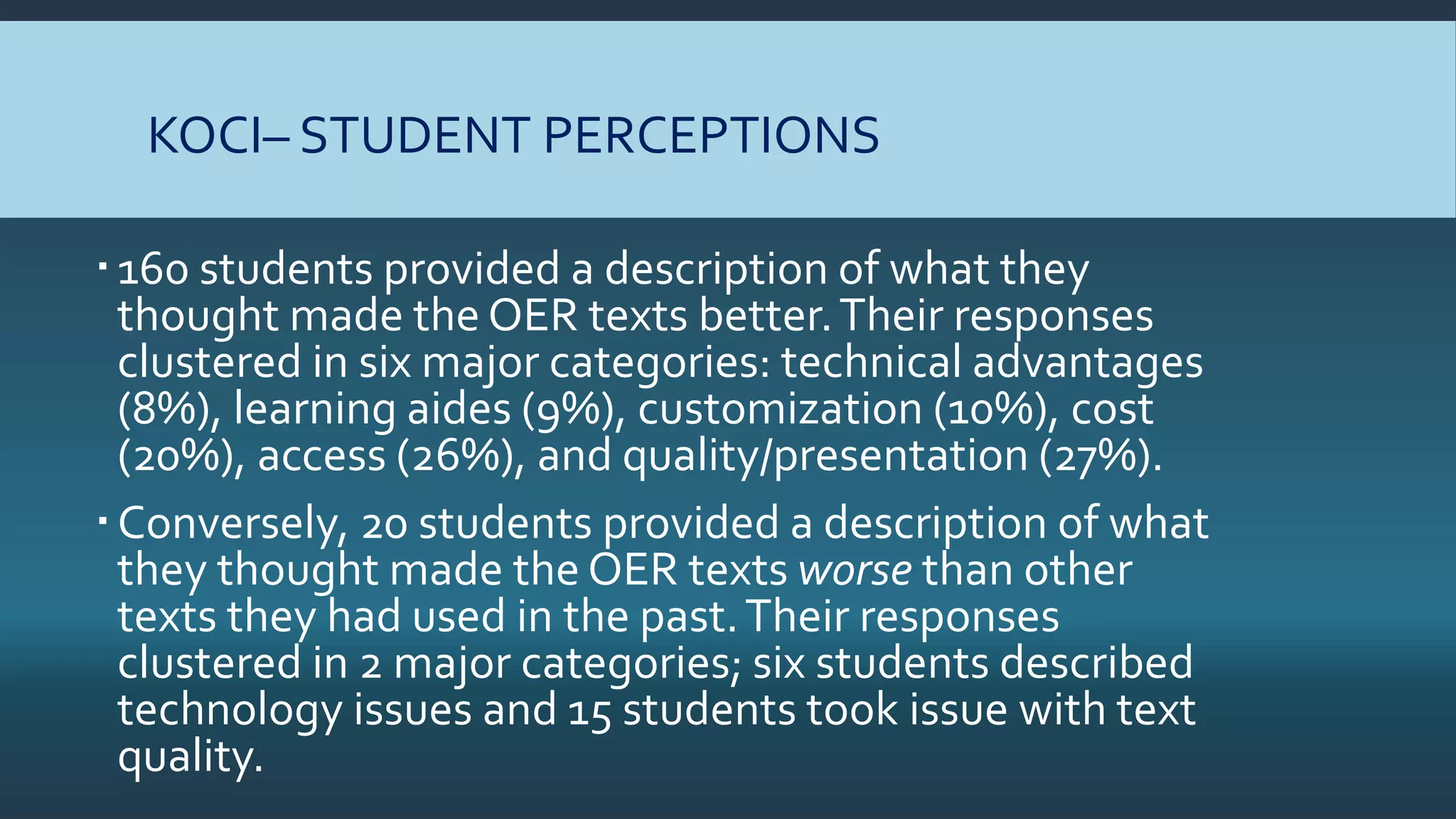 KOCI– STUDENT PERCEPTIONS
160 students provided a description of what they
thought made the OER texts better.Their responses
clustered in six major categories: technical advantages
(8%), learning aides (9%), customization (10%), cost
(20%), access (26%), and quality/presentation (27%).
Conversely, 20 students provided a description of what
they thought made the OER texts worse than other
texts they had used in the past.Their responses
clustered in 2 major categories; six students described
technology issues and 15 students took issue with text
quality.
 