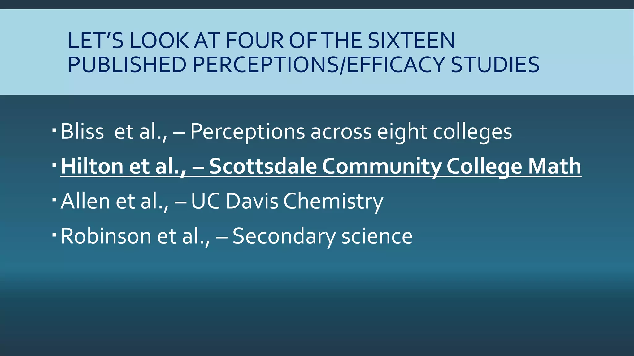 LET’S LOOK AT FOUR OFTHE SIXTEEN
PUBLISHED PERCEPTIONS/EFFICACY STUDIES
Bliss et al., – Perceptions across eight colleges
Hilton et al., – Scottsdale Community College Math
Allen et al., – UC Davis Chemistry
Robinson et al., – Secondary science
 