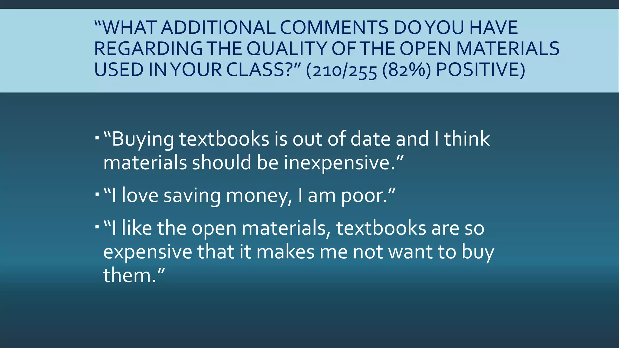 “WHAT ADDITIONAL COMMENTS DOYOU HAVE
REGARDINGTHE QUALITY OFTHE OPEN MATERIALS
USED INYOUR CLASS?” (210/255 (82%) POSITIVE)
“Buying textbooks is out of date and I think
materials should be inexpensive.”
“I love saving money, I am poor.”
“I like the open materials, textbooks are so
expensive that it makes me not want to buy
them.”
 