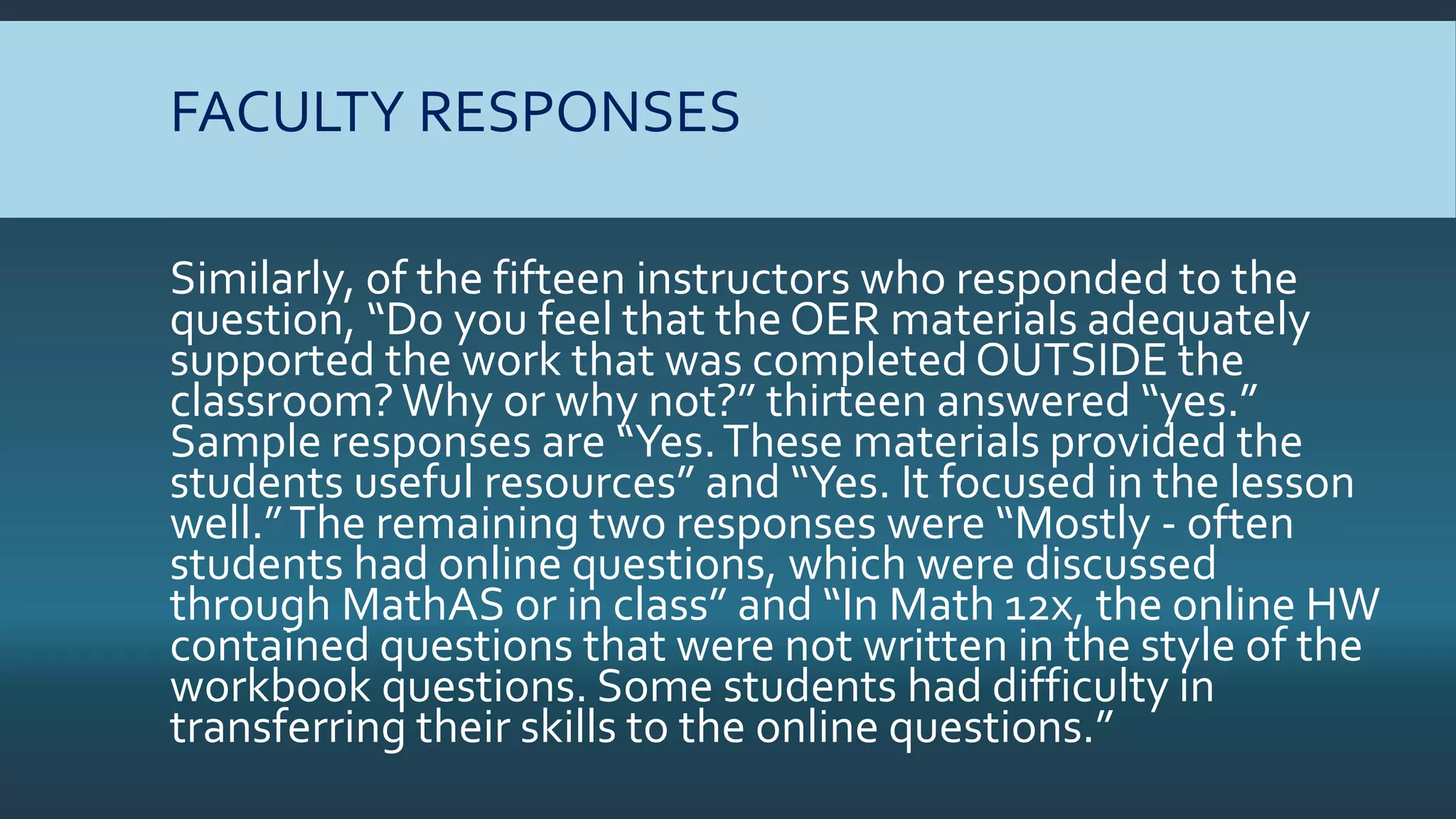 FACULTY RESPONSES
Similarly, of the fifteen instructors who responded to the
question, “Do you feel that the OER materials adequately
supported the work that was completedOUTSIDE the
classroom?Why or why not?” thirteen answered “yes.”
Sample responses are “Yes.These materials provided the
students useful resources” and “Yes. It focused in the lesson
well.”The remaining two responses were “Mostly - often
students had online questions, which were discussed
through MathAS or in class” and “In Math 12x, the online HW
contained questions that were not written in the style of the
workbook questions. Some students had difficulty in
transferring their skills to the online questions.”
 