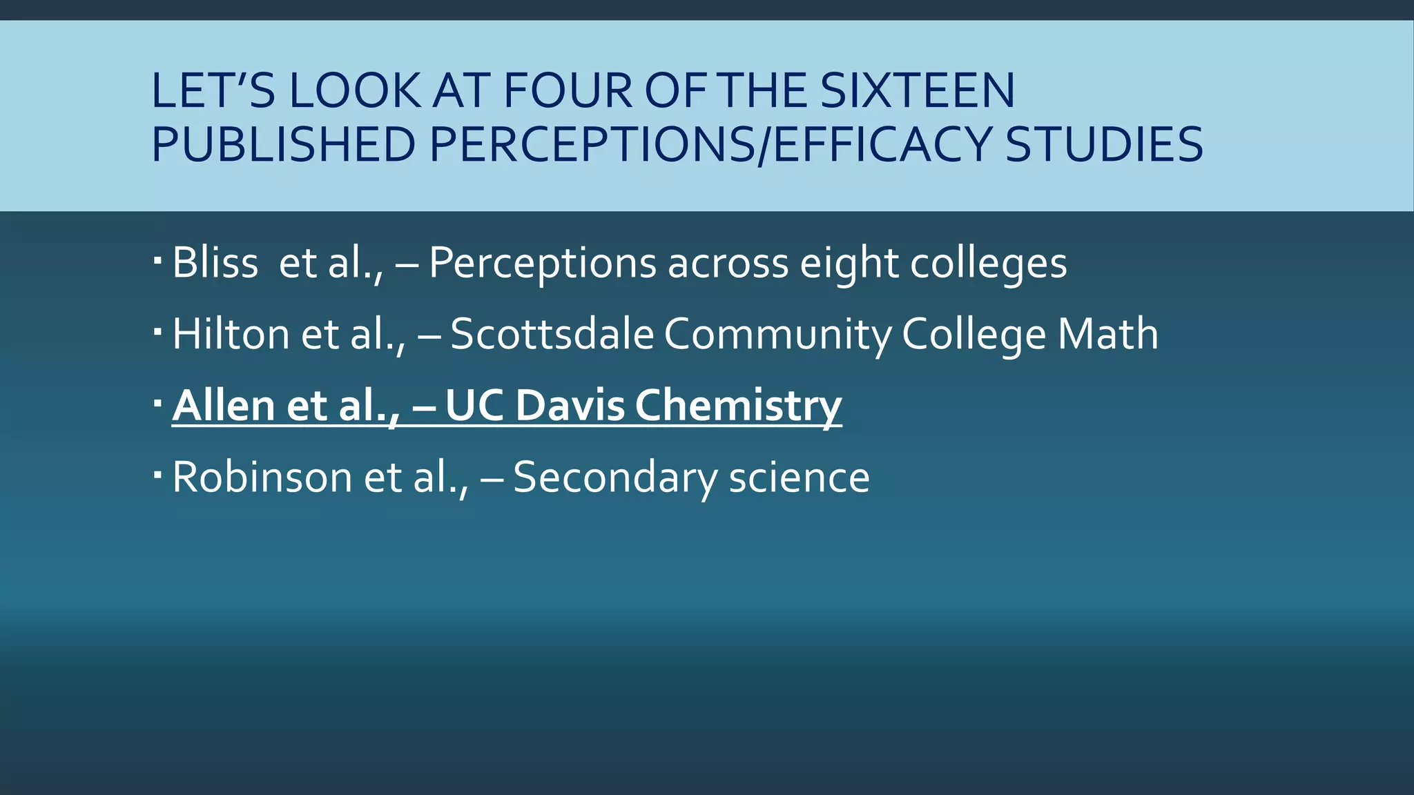 LET’S LOOK AT FOUR OFTHE SIXTEEN
PUBLISHED PERCEPTIONS/EFFICACY STUDIES
Bliss et al., – Perceptions across eight colleges
Hilton et al., – Scottsdale Community College Math
Allen et al., – UC Davis Chemistry
Robinson et al., – Secondary science
 