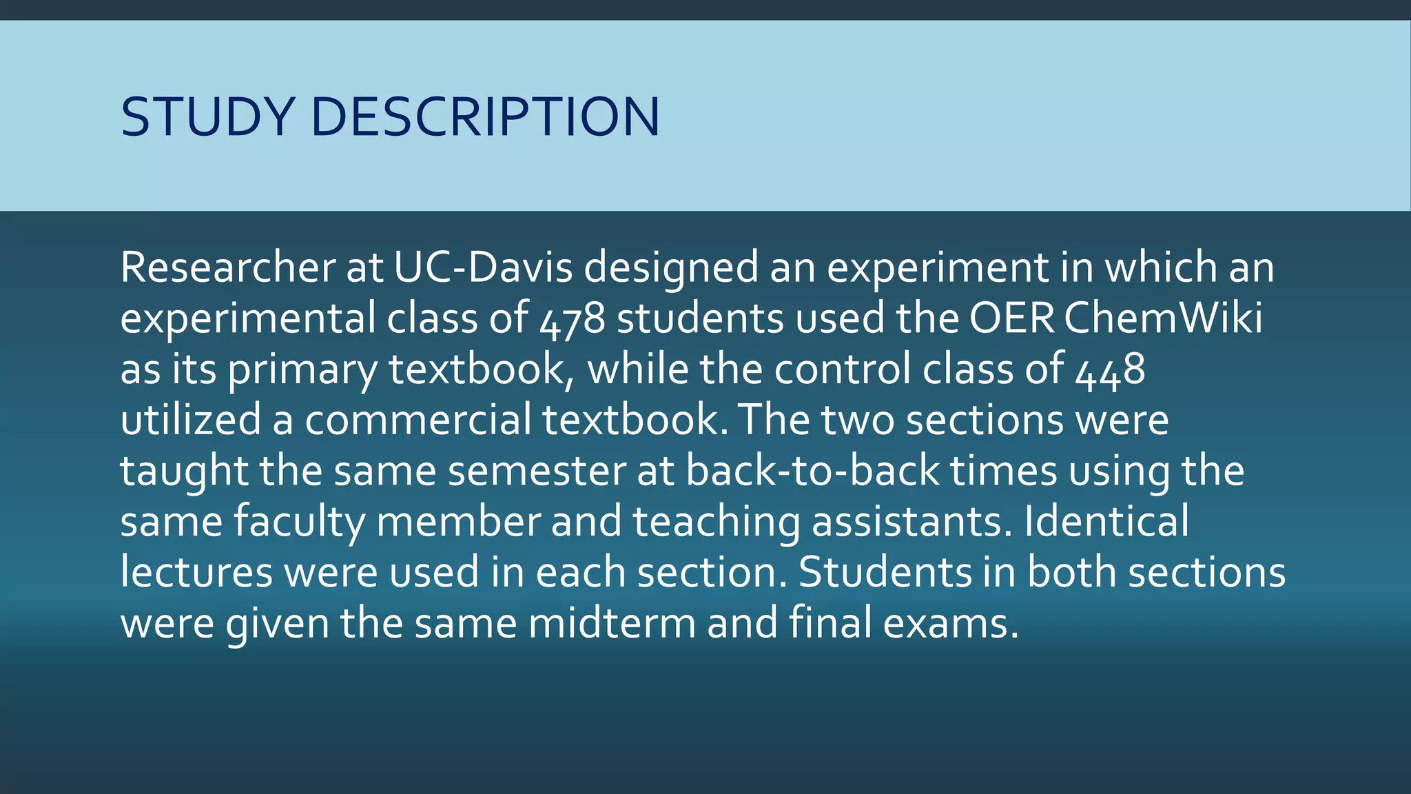 STUDY DESCRIPTION
Researcher at UC-Davis designed an experiment in which an
experimental class of 478 students used the OERChemWiki
as its primary textbook, while the control class of 448
utilized a commercial textbook.The two sections were
taught the same semester at back-to-back times using the
same faculty member and teaching assistants. Identical
lectures were used in each section. Students in both sections
were given the same midterm and final exams.
 