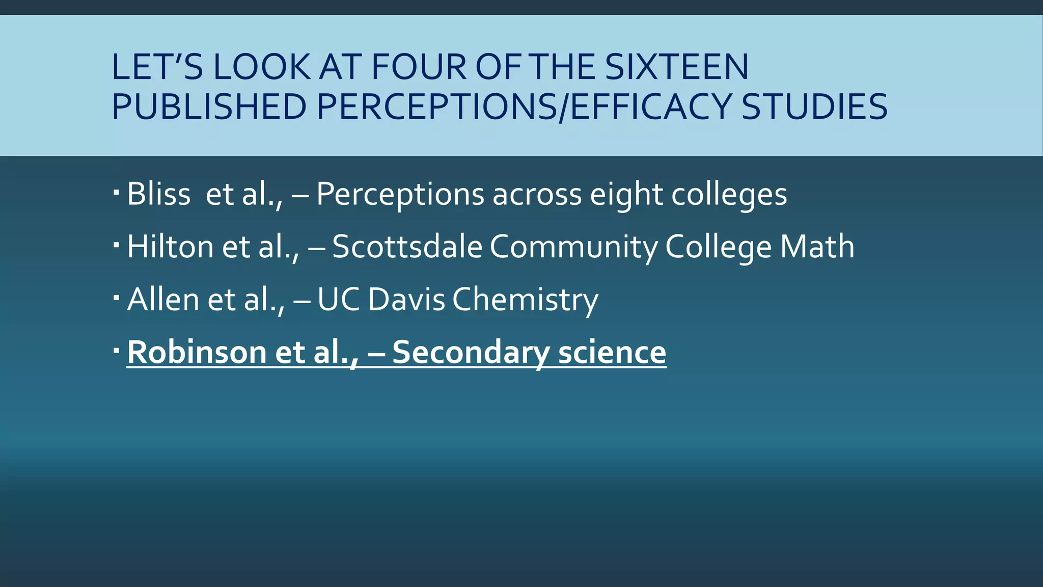 LET’S LOOK AT FOUR OFTHE SIXTEEN
PUBLISHED PERCEPTIONS/EFFICACY STUDIES
Bliss et al., – Perceptions across eight colleges
Hilton et al., – Scottsdale Community College Math
Allen et al., – UC Davis Chemistry
Robinson et al., – Secondary science
 